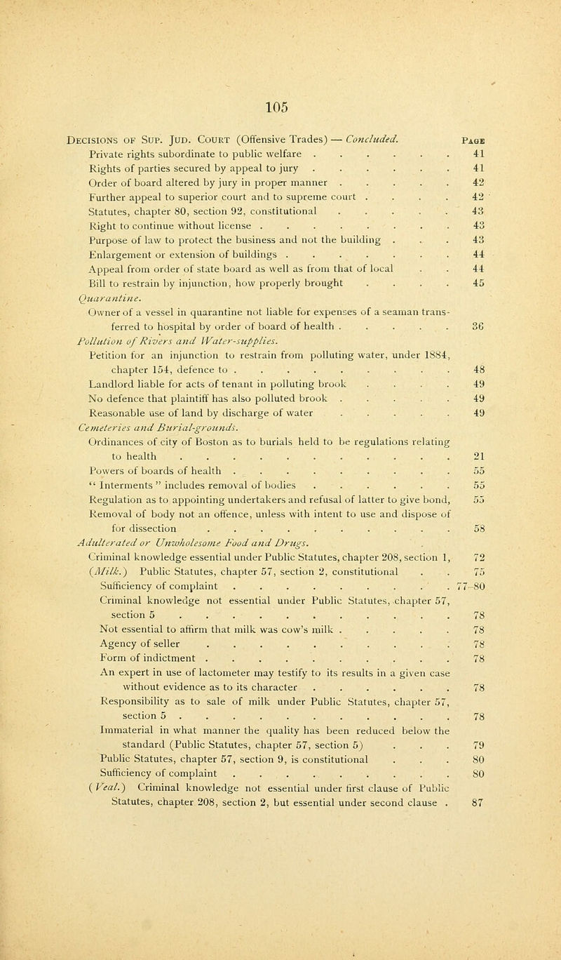 Decisions of Sup. Jud. Court (Offensive Trades) — Concluded. Page Private rights subordinate to public welfare . . . . . • 41 Rights of parties secured by appeal to jury . . . . . . 41 Order of board altered by jury in proper manner ..... 42 Further appeal to superior court and to supreme court . . . . 42 Statutes, chapter 80, section 92, constitutional . . . . . 43 Right to continue without license ........ 43 Purpose of law to protect the business and not the building ... 43 Enlargement or extension of buildings ....... 44 Appeal from order of state board as well as from that of local . . 44 Bill to restrain by injunction, how properly brought .... 45 Quarantine. Owner of a vessel in quarantine not liable for expenses of a seaman trans- ferred to hospital by order of board of health ..... 36 Pollution of Rivers and Water-supplies. Petition for an injunction to restrain from polluting water, under 1884, chapter 154, defence to ......... 48 Landlord liable for acts of tenant in polluting brook .... 49 No defence that plaintiff has also polluted brook ..... 49 Reasonable use of land by discharge of water ..... 49 Ce?neteries and Burial-grounds. Ordinances of city of Boston as to burials held to be regulations relating to health 21 Powers of boards of health ......... 55  Interments  includes removal of bodies ...... 55 Regulation as to appointing undertakers and refusal of latter to give bond, 55 Removal of body not an offence, unless with intent to use and dispose of for dissection .......... 58 Adulterated or Umvholesome Food and Drugs. Criminal knowledge essential under Public Statutes, chapter 208, section 1, 72 {Milk.*) Public Statutes, chapter 57, section 2, constitutional . . 75 Sufficiency of complaint . . . . . . . . . 77-80 Criminal knowledge not essential under Public Statutes, chapter 57, section 5 ........... 78 Not essential to affirm that milk was cow's milk ..... 78 Agency of seller .......... 78 Form of indictment .......... 78 An expert in use of lactometer may testify to its results in a given case without evidence as to its character ...... 78 Responsibility as to sale of milk under Public Statutes, chapter 57, section 5 . . . . . . . . . . . 78 Immaterial in what manner the quality has been reduced below the standard (Public Statutes, chapter 57, section 5) ... 79 Public Statutes, chapter 57, section 9, is constitutional ... 80 Sufficiency of complaint . . . . . . . . . 80 ( Veal.) Criminal knowledge not essential under rirst clause of Public Statutes, chapter 208, section 2, but essential under second clause . 87