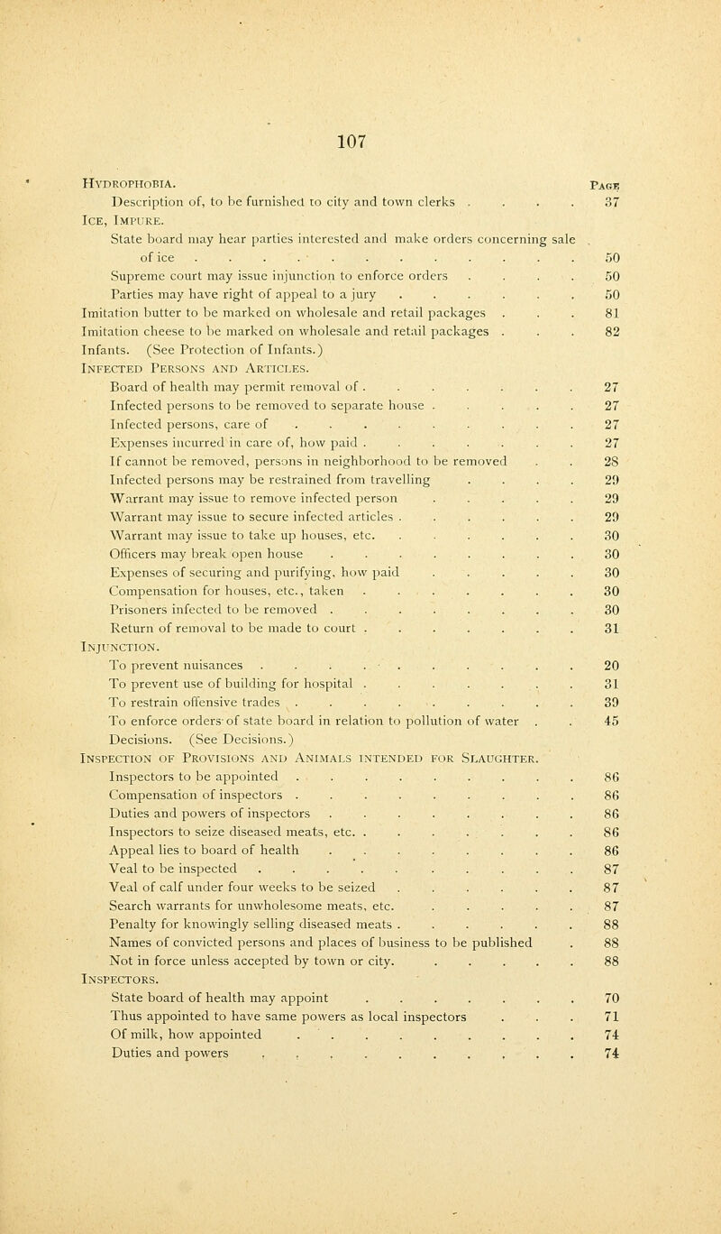 Hydrophobia. Description of, to be furnished, to city and town clerks . . . . Ice, Impure. State board may hear parties interested and make orders concerning sale of ice . . . . • . Supreme court may issue injunction to enforce orders Parties may have right of appeal to a jury Imitation butter to be marked on wholesale and retail packages Imitation cheese to be marked on wholesale and retail packages Infants. (See Protection of Infants.) Infected Persons and Articles. Board of health may permit removal of . Infected persons to be removed to separate house . Infected persons, care of ..... . Expenses incurred in care of, how paid .... If cannot be removed, persons in neighborhood to be removed Infected persons may be restrained from travelling Warrant may issue to remove infected person Warrant may issue to secure infected articles Warrant may issue to take up houses, etc. Officers may break open house Expenses of securing and purifying, how paid Compensation for houses, etc., taken Prisoners infected to be removed . Return of removal to be made to court Injunction. To prevent nuisances To prevent use of building for hospital To restrain offensive trades . To enforce orders- of state board in relation to pollution of water Decisions. (See Decisions.) Inspection of Provisions and Animals intended for Slaughter Inspectors to be appointed Compensation of inspectors . Duties and powers of inspectors Inspectors to seize diseased meats, etc Appeal lies to board of health Veal to be inspected ........ Veal of calf under four weeks to be seized .... Search warrants for unwholesome meats, etc. Penalty for knowingly selling diseased meats .... Names of convicted persons and places of business to be published Not in force unless accepted by town or city. Inspectors. State board of health may appoint ..... Thus appointed to have same powers as local inspectors Of milk, how appointed . Duties and powers ........ Page 37 50 50 50 81 82 27 27 27 27 28 29 29 29 30 30 30 30 30 31 20 31 39 45 86 86 86 86 86 87 87 87 70 71 74 74