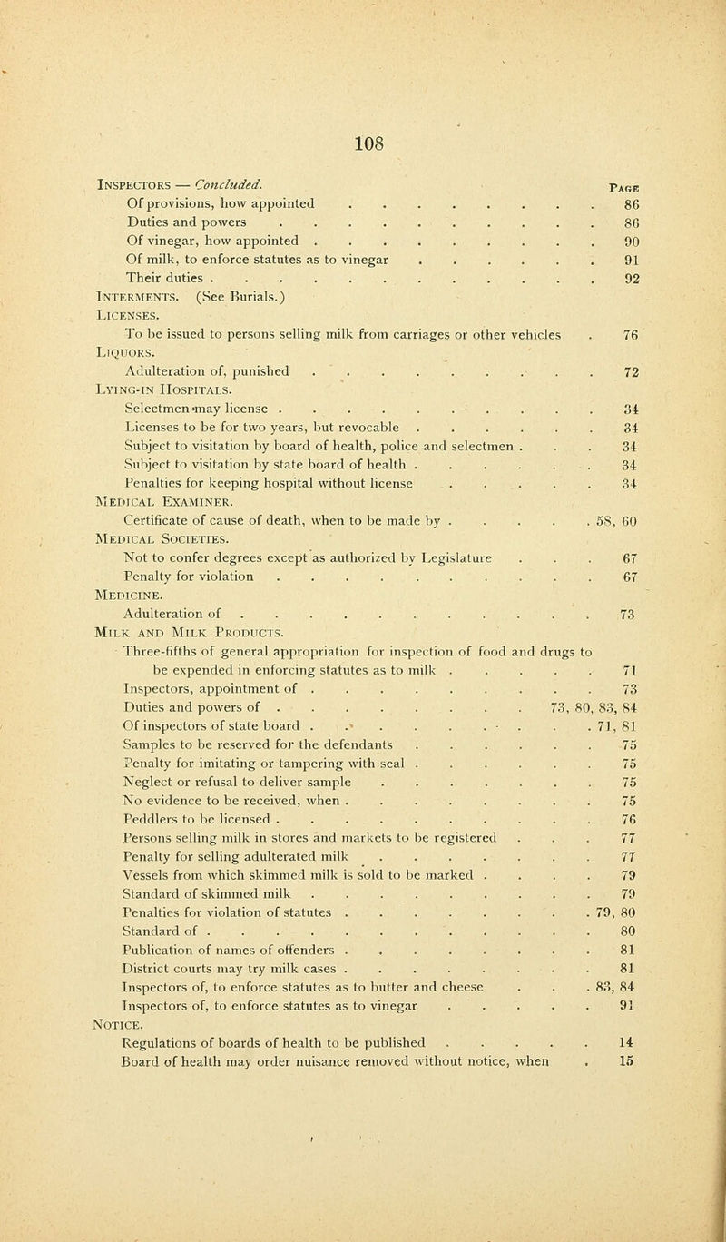 Inspectors — Concluded. Of provisions, how appointed Duties and powers .... Of vinegar, how appointed . Of milk, to enforce statutes as to vinegar Their duties . Interments. (See Burials.) Licenses. To be issued to persons selling milk from carriages or other vehicles Liquors. Adulteration of, punished ........ Lying-in Hospitals. Selectmen-may license . . . . . . - . Licenses to be for two years, but revocable ..... Subject to visitation by board of health, police and selectmen . Subject to visitation by state board of health ..... Penalties for keeping hospital without license Medical Examiner. Certificate of cause of death, when to be made by . Medical Societies. Not to confer degrees except as authorized by Legislature Penalty for violation .... ..... Medicine. Adulteration of ......... . Milk and Milk Products. Three-fifths of general appropriation for inspection of food and dru be expended in enforcing statutes as to mill Inspectors, appointment of . Duties and powers of . Of inspectors of state board . Samples to be reserved for the defendants Penalty for imitating or tampering with seal Neglect or refusal to deliver sample No evidence to be received, when . Peddlers to be licensed .... Persons selling milk in stores and markets to Penalty for selling adulterated milk Vessels from which skimmed milk is sold to b Standard of skimmed milk Penalties for violation of statutes . Standard of . Publication of names of offenders . District courts may try milk cases . Inspectors of, to enforce statutes as to butter and cheese Inspectors of, to enforce statutes as to vinegar Notice. Regulations of boards of health to be published Board of health may order nuisance removed without notice, when Page 86 86 90 91 92 76 72 34 34 34 34 34 58, 60 67 67 73 gs to be register e marked ed 3, 80 71 73 , 83, 84 71, 81 75 75 75 75 76 77 77 79 79 79, 80 80 81 81 83, 84 91 14 15
