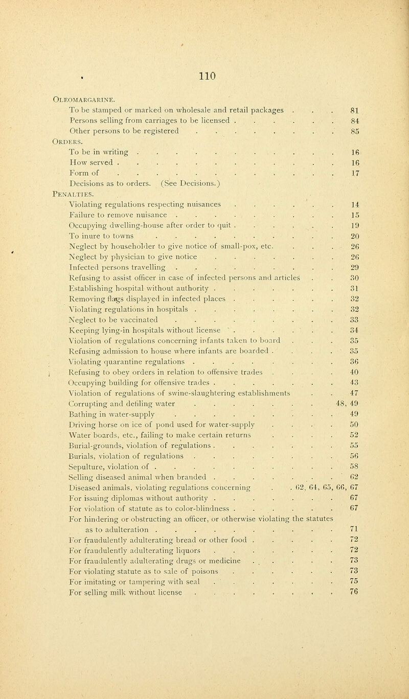 Oleomargarine. To be stamped or marked on wholesale and retail packages Persons selling from carriages to be licensed . Other persons to be registered ..... Orders. To be in writing . . . . How served ......... Form of ........ Decisions as to orders. (See Decisions.) Penalties. Violating regulations respecting nuisances Failure to remove nuisance ...... Occupying dwelling-house after order to quit . To inure to towns ....... Neglect by householder to give notice of small-pox, etc. Neglect by physician to give notice .... Infected persons travelling ...... Refusing to assist officer in case of infected persons and articles Establishing hospital without authority .... Removing flags displayed in infected places . Violating regulations in hospitals ..... Neglect to be vaccinated ...... Keeping lying-in hospitals without license . Violation of regulations concerning infants taken to board Refusing admission to house where infants are boarded . Violating quarantine regulations ..... Refusing to obey orders in relation to offensive trades Occupying building for offensive trades .... Violation of regulations of swine-slaughtering establishments Corrupting and defiling water .... Bathing in water-supply ..... Driving horse on ice of pond used for water-supply Water boards, etc., failing to make certain returns Burial-grounds, violation of regulations . Burials, violation of regulations Sepulture, violation of . Selling diseased animal when branded . Diseased animals, violating regulations concerning For issuing diplomas without authority . For violation of statute as to color-blindness . For hindering or obstructing an officer, or otherwise violating as to adulteration ..... For fraudulently adulterating bread or other food For fraudulently adulterating liquors For fraudulently adulterating drugs or medicine For violating statute as to sale of poisons For imitating or tampering with seal For selling milk without license 62, 64, G5 the statutes 81 84 85 16 16 17 14 15 19 20 26 26 29 30 31 32 32 33 34 35 35 36 40 43 47 48, 49 49 50 52 55 56 58 62 66, 67 67 67 71 72 72 73 73 75 76