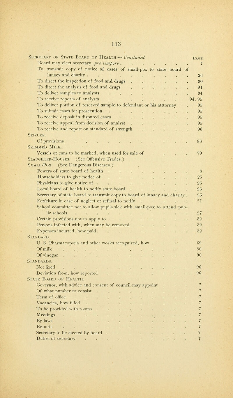 . ■ . . . 26 90 91 94 94, 95 or his atttorney . 95 . _ . . 95 .  '. . 95 95 96 113 Secretary of State Board of Health— Concluded. Page Board may elect secretary, pro tempore ....... 7 To transmit copy of notice of cases of small-pox to state board of lunacy and charity ..... To direct the inspection of food and drugs To direct the analysis of food and drugs To deliver samples to analysts To receive reports of analysts To deliver portion of reserved sample to defendant To submit cases for prosecution To receive deposit in disputed cases To receive appeal from decision of analyst To receive and report on standard of strength Seizure. Of provisions ........... 86 Skimmed Milk. Vessels or cans to be marked, when used for sale of . . .79 Slaughter-Houses. (See Offensive Trades.) Small-Pox. (See Dangerous Diseases.) Powers of state board of health ........ 8 Householders to give notice of . . ... . . . 25 Physicians to give notice of . . . . . . . . . 26 Local board of health to notify state board ...... 26 Secretary of state board to transmit copy to board of lunacy and charity . 26 Forfeiture in case of neglect or refusal to notify ..... 27 School committee not to allow pupils sick with small-pox to attend pub- lic schools ........... 27 Certain provisions not to apply to ........ 32 Persons infected with, when may be removed ..... 32 Expenses incurred, how paid. . . . . ... . . 32 Standard. U. S. Pharmacopoeia and other works recognized, how .... 69 Of milk 80 Of vinegar ............ 90 Standards. Not fixed 96 Deviation from, how reported ........ 96 State Board of Health. Governor, with advice and consent of council may appoint . . . 7 Of what number to consist ......... 7 Term of office ........... 7 Vacancies, how filled .......... 7 To be provided with rooms ......... 7 Meetings 7 By-laws 7 Reports ............ 7 Secretary to be elected by board ........ 7 Duties of secretary .......... 7