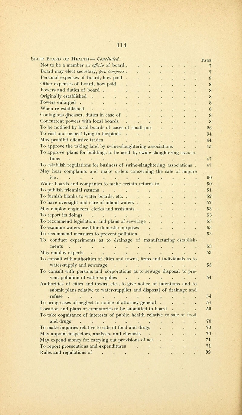 State Board of Health — Concluded. Not to be a member ex officio of board Board may elect secretary, p7'o tempore Personal expenses of board, how paid Other expenses of board, how paid Powers and duties of board . Originally established . Powers enlarged .... When re-established Contagious diseases, duties in case of Concurrent powers with local boards To be notified by local boards of cases of small-pox To visit and inspect lying-in hospitals May prohibit offensive trades To approve the taking land by swine-slaughtering associations To approve plans for buildings to be used by swine-slaughtering associa tions ........... To establish regulations for business of swine-slaughtering associations May hear complaints and make orders concerning the sale of impure ice . Water-boards and companies to make certain returns to To publish triennial returns . To furnish blanks to water boards, etc. . To have oversight and care of inland waters May employ engineers, clerks and assistants To report its doings .... To recommend legislation, and plans of sewerage To examine waters used for domestic purposes To recommend measures to prevent pollution To conduct experiments as to drainage of manufacturing establish ments ..... May employ experts To consult with authorities of cities and towns, firms and individuals as to water-supply and sewerage ....... To consult with persons and corporations as to sewage disposal to pre vent pollution of water-supplies ...... Authorities of cities and towns, etc., to give notice of intentions and to submit plans relative to water-supplies and disposal of drainage and refuse ......... To bring cases of neglect to notice of attorney-general . Location and plans of crematories to be submitted to board To take cognizance of interests of public health relative to sale of food and drugs ........ To make inquiries relative to sale of food and drugs May appoint inspectors, analysts, and chemists May expend money for carrying out provisions of act To report prosecutions and expenditures Rules and regulations of .... Page 7 7 26 34 44 45 47 47 50 50 51 52 52 53 53 53 53 53 53 53 53 54 54 54 59 70 70 70 71 71 92