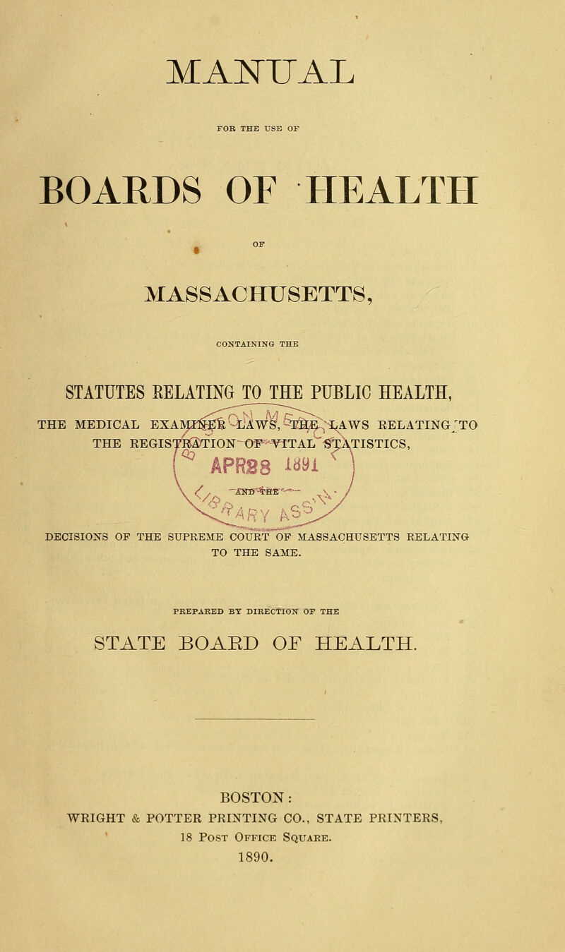 MANUAL FOR THE USE OF BOARDS OF HEALTH MASSACHUSETTS, CONTAINING THE STATUTES RELATING TOJTHE PUBLIC HEALTH, THE MEDICAL EXAMI$Eli' LAWS, THE LAWS RELATING^TO THE REGIS7kS)flON-OFs'-YITAL'*^T:XTISTICS' APR28 l*»i ' DECISIONS OF THE SUPREME COURT~~OF MASSACHUSETTS RELATING TO THE SAME. PREPARED BT DIRECTION OF THE STATE BOAED OF HEALTH. BOSTON: WEIGHT & POTTER PRINTING CO., STATE PRINTERS, 18 Post Office Square. 1890.