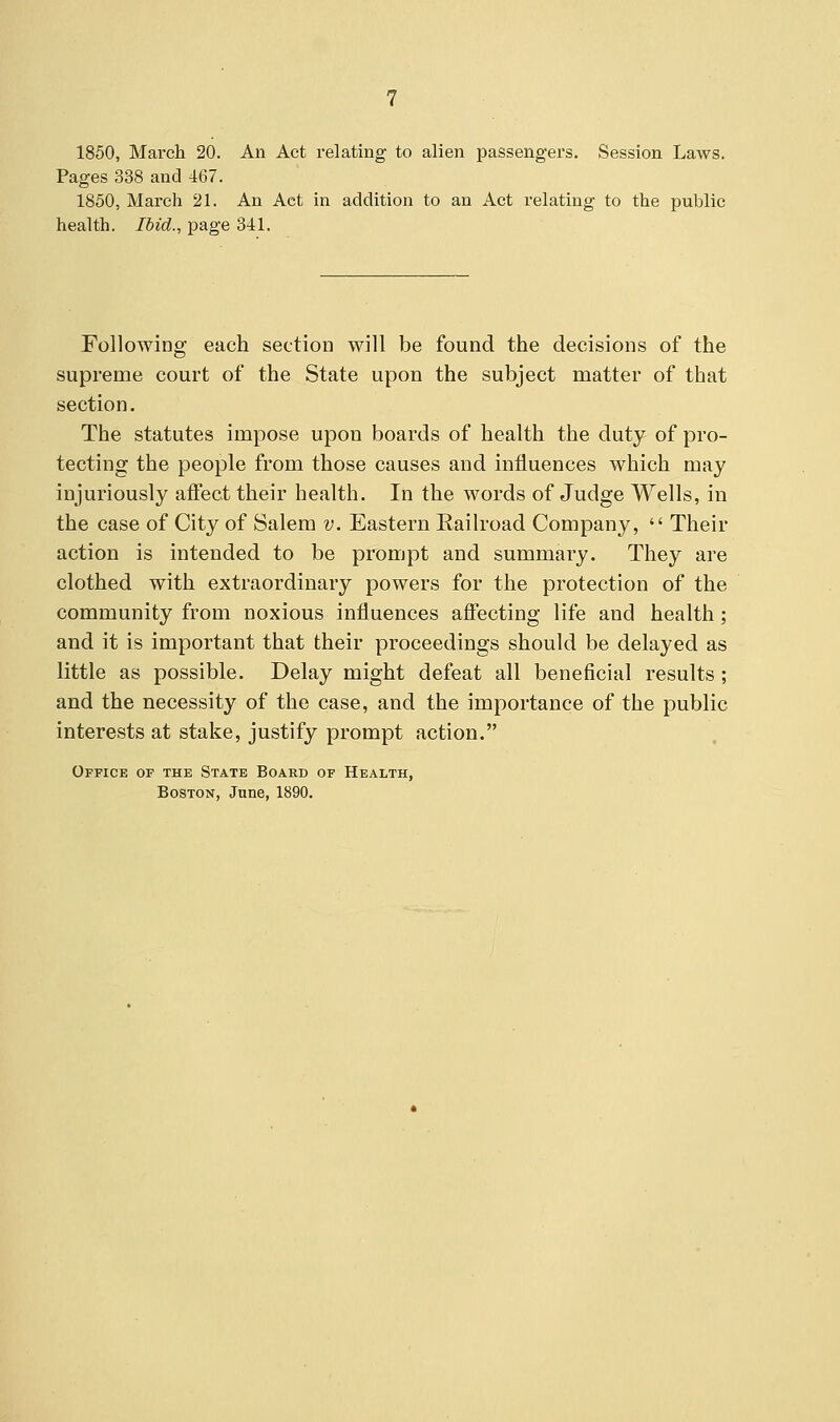 1850, March 20. An Act relating to alien passengers. Session Laws. Pages 338 and 467. 1850, March 21. An Aet in addition to an Act relating to the public health. Ibid., page 341. Following each section will be found the decisions of the supreme court of the State upon the subject matter of that section. The statutes impose upon boards of health the duty of pro- tecting the people from those causes and influences which may injuriously affect their health. In the words of Judge Wells, in the case of City of Salem v. Eastern Railroad Company,  Their action is intended to be prompt and summary. They are clothed with extraordinary powers for the protection of the community from noxious influences affecting life and health; and it is important that their proceedings should be delayed as little as possible. Delay might defeat all beneficial results ; and the necessity of the case, and the importance of the public interests at stake, justify prompt action. Office of the State Board of Health, Boston, June, 1890.