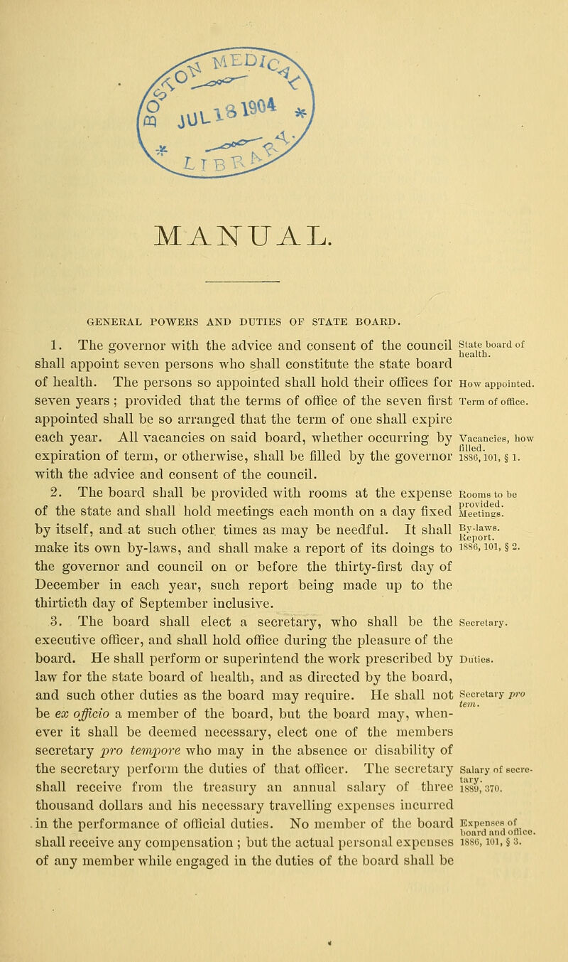 MANUAL. GENERAL POWERS AND DUTIES OF STATE BOARD. 1. The governor with the advice and consent of the council state board of ° health. shall appoint seven persons who shall constitute the state board of health. The persons so appointed shall hold their offices for How appointed. seven years ; provided that the terms of office of the seven first Term of office. appointed shall be so arranged that the term of one shall expire each year. All vacancies on said board, whether occurring by Vacancies, how expiration of term, or otherwise, shall be filled by the governor isse, ioi, § 1. with the advice and consent of the council. 2. The board shall be provided with rooms at the expense Rooms to be of the state and shall hold meetings each month on a day fixed Meetings! by itself, and at such other times as mav be needful. It shall py-iaws. J ' J Report. make its own by-laws, and shall make a report of its doings to 1886,101, §2. the governor and council on or before the thirty-first day of December in each year, such report being made up to the thirtieth day of September inclusive. 3. The board shall elect a secretary, who shall be the Secretary. executive officer, and shall hold office during the pleasure of the board. He shall perform or superintend the work prescribed by Duties. law for the state board of health, and as directed by the board, and such other duties as the board mav require. He shall not Secretary pro J ± tern. be ex officio a member of the board, but the board may, when- ever it shall be deemed necessary, elect one of the members secretary pro tempore who may in the absence or disability of the secretary perform the duties of that officer. The secretary salary of secre- shall receive from the treasury an annual salary of three i889,*370. thousand dollars and his necessary travelling expenses incurred in the performance of official duties. No member of the board Expenses of board and office. shall receive any compensation ; but the actual personal expenses issg, 101, § 3. of any member while engaged in the duties of the board shall be