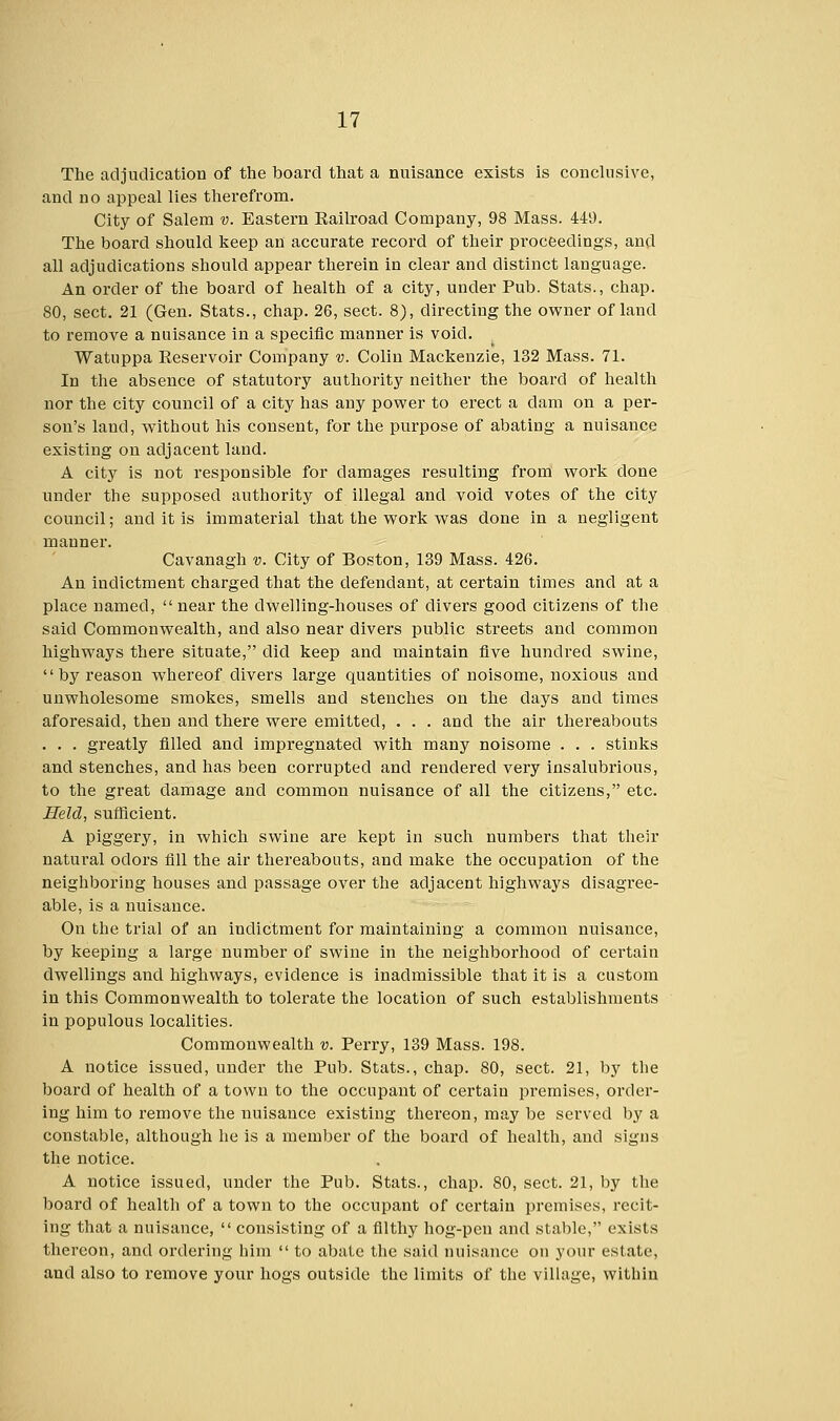 The adjudication of the board that a nuisance exists is conclusive, and no appeal lies therefrom. City of Salem v. Eastern Eailroad Company, 98 Mass. 449. The board should keep an accurate record of their proceedings, and all adjudications should appear therein in clear and distinct language. An order of the board of health of a city, under Pub. Stats., chap. 80, sect. 21 (Gen. Stats., chap. 26, sect. 8), directing the owner of land to remove a nuisance in a specific manner is void. Watuppa Reservoir Company v. Colin Mackenzie, 132 Mass. 71. In the absence of statutory authority neither the board of health nor the city council of a city has any power to erect a clam on a per- son's land, without his consent, for the purpose of abating a nuisance existing on adjacent land. A city is not responsible for damages resulting from work done under the supposed authority of illegal and void votes of the city council; and it is immaterial that the work was done in a negligent manner. Cavanagh v. City of Boston, 139 Mass. 426. An indictment charged that the defendant, at certain times and at a place named,  near the dwelling-houses of clivers good citizens of the said Commonwealth, and also near divers public streets and common highways there situate, did keep and maintain five hundred swine,  by reason whereof clivers large quantities of noisome, noxious and unwholesome smokes, smells and stenches on the clays and times aforesaid, then and there were emitted, . . . and the air thereabouts . . . greatly filled and impregnated with many noisome . . . stinks and stenches, and has been corrupted and rendered very insalubrious, to the great damage and common nuisance of all the citizens, etc. Held, sufficient. A piggery, in which swine are kept in such numbers that their natural odors fill the air thereabouts, and make the occupation of the neighboring houses and passage over the adjacent highways disagree- able, is a nuisance. On the trial of an indictment for maintaining a common nuisance, by keeping a large number of swine in the neighborhood of certain dwellings and highways, evidence is inadmissible that it is a custom in this Commonwealth to tolerate the location of such establishments in populous localities. Commonwealth v. Perry, 139 Mass. 198. A notice issued, under the Pub. Stats., chap. 80, sect. 21, by the board of health of a town to the occupant of certain premises, order- ing him to remove the nuisance existing thereon, may be served by a constable, although he is a member of the board of health, and signs the notice. A notice issued, under the Pub. Stats., chap. 80, sect. 21, by the board of health of a town to the occupant of certain premises, recit- ing that a nuisance,  consisting of a filthy hog-pen and stable, exists thereon, and ordering him  to abate the said nuisance on your estate, and also to remove your hogs outside the limits of the village, within