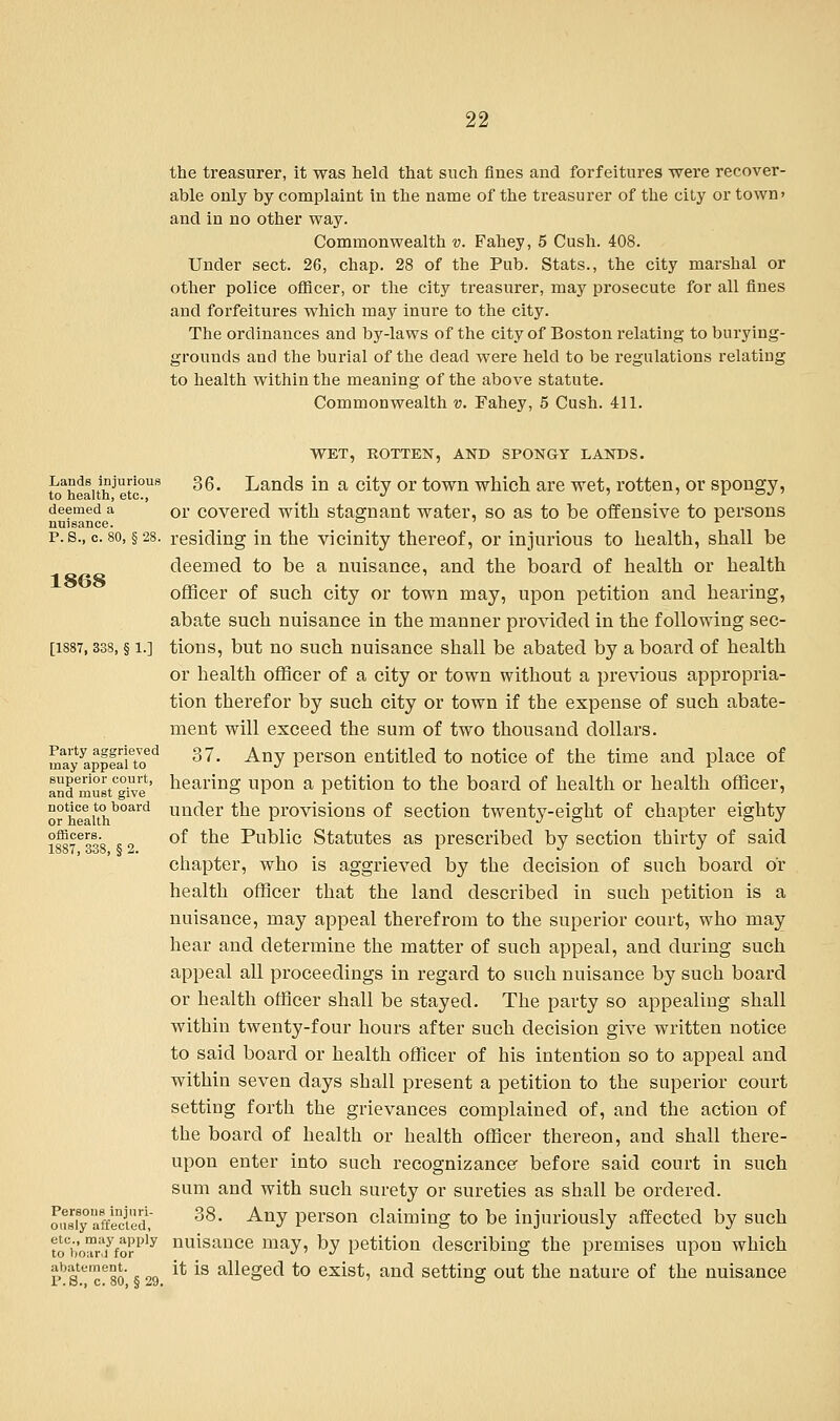 the treasurer, it was held that such fines and forfeitures were recover- able only by complaint in the name of the treasurer of the city or town' and in no other way. Commonwealth v. Fahey, 5 Cush. 408. Under sect. 26, chap. 28 of the Pub. Stats., the city marshal or other police officer, or the city treasurer, may prosecute for all fines and forfeitures which may inure to the city. The ordinances and by-laws of the city of Boston relating to burying- grounds and the burial of the dead were held to be regulations relating to health within the meaning of the above statute. Commonwealth v. Fahey, 5 Cush. 411. WET, ROTTEN, AND SPONGY LANDS. toahfaithjlti°us ^6* Lands in a ^y or town which are wet, rotten, or spongy, deemed a or covered with stagnant water, so as to be offensive to persons nuisance. ° A p. s., c. so, § 28. residing in the vicinity thereof, or injurious to health, shall be deemed to be a nuisance, and the board of health or health officer of such city or town may, upon petition and hearing, abate such nuisance in the manner provided in the following sec- [1887,338, § i.] tions, but no such nuisance shall be abated by a board of health or health officer of a city or town without a previous appropria- tion therefor by such city or town if the expense of such abate- ment will exceed the sum of two thousand dollars. maytyappeaietoed ^7. Any person entitled to notice of the time and place of andemustc°ive' nearm» upon a petition to the board of health or health officer, not*ce to board uacler the provisions of section twenty-eight of chapter eighty ?£5eooo * „ °f the Public Statutes as prescribed by section thirty of said chapter, who is aggrieved by the decision of such board or health officer that the land described in such petition is a nuisance, may appeal therefrom to the superior court, who may hear and determine the matter of such appeal, and during such appeal all proceedings in regard to such nuisance by such board or health officer shall be stayed. The party so appealing shall within twenty-four hours after such decision give written notice to said board or health officer of his intention so to appeal and within seven days shall present a petition to the superior court setting forth the grievances complained of, and the action of the board of health or health officer thereon, and shall there- upon enter into such recognizance before said court in such sum and with such surety or sureties as shall be ordered. ou8iBy affected, 38- ^J person claiming to be injuriously affected by such toCWdyfo?ply nuisance may> by petition describing the premises upon which pbs.c''ce8o 29 it is alleged to exist, and setting out the nature of the nuisance