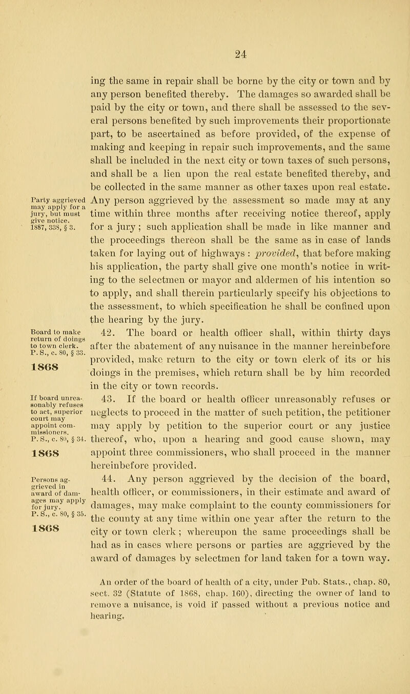 ing the same in repair shall be borne by the city or town and by any person benefited thereby. The damages so awarded shall be paid by the city or town, and there shall be assessed to the sev- eral persons benefited by such improvements their proportionate part, to be ascertained as before provided, of the expense of making and keeping in repair such improvements, and the same shall be included in the next city or town taxes of such persons, and shall be a lien upon the real estate benefited thereby, and be collected in the same manner as other taxes upon real estate. Party aggrieved Any person aggrieved by the assessment so made may at any may apply for a J l &° J , jury, but must time within three months after receiving notice thereof, apply give notice. , . n 1887,338, § 3. for a jury ; such application shall be made in like manner and the proceedings thereon shall be the same as in case of lands taken for laying out of highways : provided, that before making his application, the party shall give one month's notice in writ- ing to the selectmen or mayor and aldermen of his intention so to apply, and shall therein particularly specify his objections to the assessment, to which specification he shall be confined upon the hearing by the jury. Board to make 42. The board or health officer shall, within thirty days return of doings t u * to town clerk, after the abatement of any nuisance in the manner hereinbefore P.S., c. 80, S33 1808 provided, make return to the city or town clerk of its or his doings in the premises, which return shall be by him recorded in the city or town records, if board umca- 43. if the board or health officer unreasonably refuses or sonably refuses J to act,superior neglects to proceed in the matter of such petition, the petitioner court may appoint com- may apply by petition to the superior court or any justice p. s., c. so, §34. thereof, who, upon a hearing and good cause shown, may 1808 appoint three commissioners, who shall proceed in the manner hereinbefore provided. Personsag- 44. Any person aggrieved by the decision of the board, award of dam- health officer, or commissioners, in their estimate and award of for jury?'ipp y damages, may make complaint to the county commissioners for •. c. 8 , § o . ^ie conn^y a£ any ^mie witiim one year after the return to the 1808 ci£y or town clerk; whereupon the same proceedings shall be had as in cases where persons or parties are aggrieved by the award of damages by selectmen for land taken for a town way. An order of the board of health of a city, under Pub. Stats., chap. 80, sect. 32 (Statute of 1868, chap. 160), directing the owner of land to remove a nuisance, is void if passed without a previous notice and hearing,