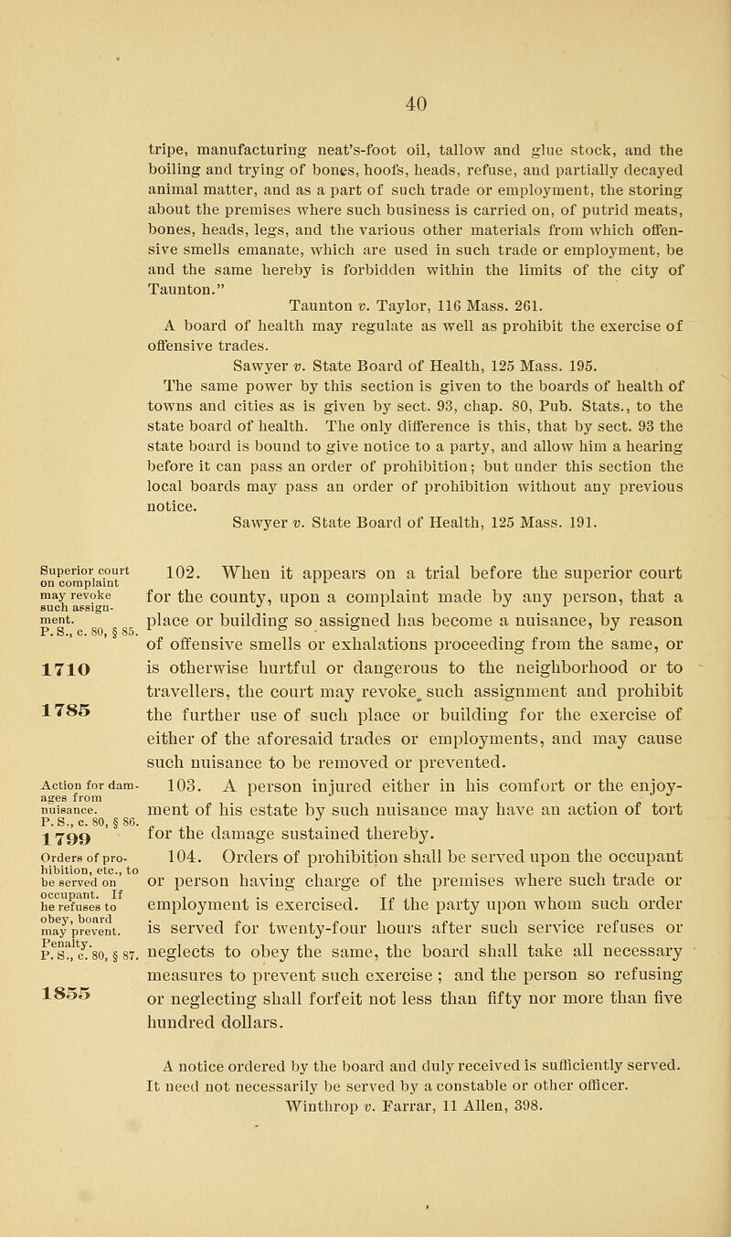 tripe, manufacturing neat's-foot oil, tallow and glue stock, and the boiling and trying of bones, hoofs, heads, refuse, and partially decayed animal matter, and as a part of such trade or employment, the storing about the premises where such business is carried on, of putrid meats, bones, heads, legs, and the various other materials from which offen- sive smells emanate, which are used in such trade or employment, be and the same hereby is forbidden within the limits of the city of Taunton. Taunton v. Taylor, 116 Mass. 261. A board of health may regulate as well as prohibit the exercise of offensive trades. Sawyer v. State Board of Health, 125 Mass. 195. The same power by this section is given to the boards of health of towns and cities as is given by sect. 93, chap. 80, Pub. Stats., to the state board of health. The only difference is this, that by sect. 93 the state board is bound to give notice to a party, and allow him a hearing before it can pass an order of prohibition; but under this section the local boards may pass an order of prohibition without any previous notice. Sawyer v. State Board of Health, 125 Mass. 191. Superior court on complaint may revoke such assign- ment. P.8., c. 80, §85. 1710 1785 Action for dam- ages from nuisance. P.S., c. 80, § 86. 1799 Orders of pro- hibition, etc., to be served on occupant. If he refuses to obey, board may prevent. Penalty. P.S., c. 80, § 87. 1855 102. When it appears on a trial before the superior court for the county, upon a complaint made by any person, that a place or building so assigned has become a nuisance, by reason of offensive smells or exhalations proceeding from the same, or is otherwise hurtful or dangerous to the neighborhood or to travellers, the court may revoke^such assignment and prohibit the further use of such place or building for the exercise of either of the aforesaid trades or employments, and may cause such nuisance to be removed or prevented. 103. A person injured either in his comfort or the enjoy- ment of his estate by such nuisance may have an action of tort for the damage sustained thereby. 104. Orders of prohibition shall be served upon the occupant or person having charge of the premises where such trade or employment is exercised. If the party upon whom such order is served for twenty-four hours after such service refuses or neglects to obey the same, the board shall take all necessary measures to prevent such exercise ; and the person so refusing or neglecting shall forfeit not less than fifty nor more than five hundred dollars. A notice ordered by the board and duly received is sufficiently served. It need not necessarily be served by a constable or other officer. Winthrop v. Farrar, 11 Allen, 398.