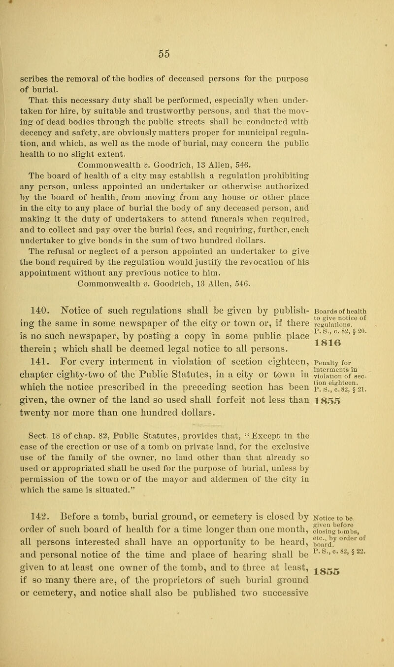 scribes the removal of the bodies of deceased persons for the purpose of burial. That this necessary duty shall be performed, especially when under- taken for hire, by suitable and trustworthy persons, and that the mov- ing of dead bodies through the public streets shall be conducted with decency and safety, are obviously matters proper for municipal regula- tion, and which, as well as the mode of burial, may concern the public health to no slight extent. Commonwealth v. Goocli'ich, 13 Allen, 546. The board of health of a city may establish a regulation prohibiting any person, unless appointed an undertaker or otherwise authorized by the board of health, from moving from any house or other place in the city to any place of burial the body of any deceased person, and making it the duty of undertakers to attend funerals when required, and to collect and pay over the burial fees, and requiring, further, each undertaker to give bonds in the sum of two hundred dollars. The refusal or neglect of a person appointed an undertaker to give the bond required by the regulation would justify the revocation of his appointment without any previous notice to him. Commonwealth v. Goodrich, 13 Allen, 546. 140. Notice of such regulations shall be given by publish- Boards of health ing the same in some newspaper of the cit}7 or town or, if there regulations. , , ,. . uv l P.S., c'82, §20. is no such newspaper, by posting a copy in some public place therein ; which shall be deemed legal notice to all persons. 141. For every interment in violation of section eighteen, penalty for chapter eighty-two of the Public Statutes, in a city or town in 0iauon oYsec- which the notice prescribed in the preceding section has been p?s.7c.82,e§'2i. given, the owner of the land so used shall forfeit not less than 1855 twenty nor more than one hundred dollars. Sect. 18 of chap. 82, Public Statutes, provides that, Except in the case of the erection or use of a tomb on private land, for the exclusive use of the family of the owner, no land other than that already so used or appropriated shall be used for the purpose of burial, unless by permission of the town or of the mayor and aldermen of the city in which the same is situated. 142. Before a tomb, burial ground, or cemetery is closed by Notice to be order of such board of health for a time longer than one month, dosing tombs, all persons interested shall have an opportunity to be heard, boa'rd.y °rder ° and personal notice of the time and place of hearing shall be p-s->0,82> §22- given to at least one owner of the tomb, and to three at least, -iorr if so many there are, of the proprietors of such burial ground or cemetery, and notice shall also be published two successive