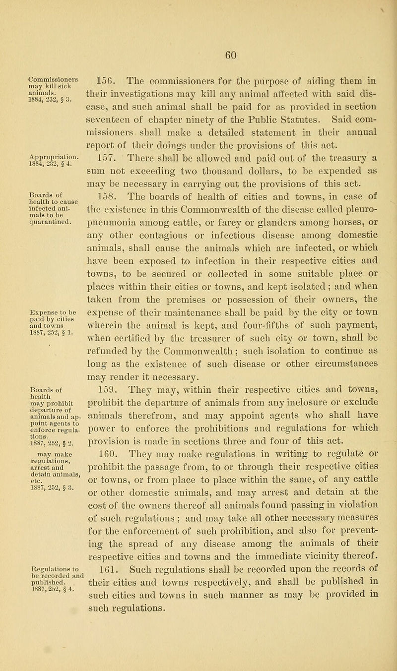 Commissioners may kill sick animals. 1884, 232, § 3. Appropriation. 1884, 232, § 4. Boards of health to cause infected ani- mals to be quarantined. Expense to be paid by cities and towns 1887, 252, § 1. Boards of health may prohibit departure of animals and ap- point agents to enforce regula- tions. 1887, 252, § 2. may make regulations, arrest and detain animals, etc. 1887, 252, § 3. Regulations to be recorded and published. 1887, 252, § 4. 156. The commissioners for the purpose of aiding them in their investigations may kill any animal affected with said dis- ease, and such animal shall be paid for as provided in section seventeen of chapter ninety of the Public Statutes. Said com- missioners shall make a detailed statement in their annual report of their doings under the provisions of this act. 157. There shall be allowed and paid out of the treasury a sum not exceeding two thousand dollars, to be expended as may be necessary in carrying out the provisions of this act. 158. The boards of health of cities and towns, in case of the existence in this Commonwealth of the disease called pleuro- pneumonia among cattle, or farcy or glanders among horses, or any other contagious or infectious disease among domestic animals, shall cause the animals which are infected, or which have been exposed to infection in their respective cities and towns, to be secured or collected in some suitable place or places within their cities or towns, and kept isolated; and when taken from the premises or possession of their owners, the expense of their maintenance shall be paid by the city or town wherein the animal is kept, and four-fifths of such payment, when certified by the treasurer of such city or town, shall be refunded by the Commonwealth; such isolation to continue as long as the existence of such disease or other circumstances may render it necessary. 159. They may, within their respective cities and towns, prohibit the departure of animals from any inclosure or exclude animals therefrom, and may appoint agents who shall have power to enforce the prohibitions and regulations for which provision is made in sections three and four of this act. 160. They may make regulations in writing to regulate or prohibit the passage from, to or through their respective cities or towns, or from place to place within the same, of any cattle or other domestic animals, and may arrest and detain at the cost of the owners thereof all animals found passing in violation of such regulations ; and may take all other necessary measures for the enforcement of such prohibition, and also for prevent- ing the spread of any disease among the animals of their respective cities and towns and the immediate vicinity thereof. 161. Such regulations shall be recorded upon the records of their cities and towns respectively, and shall be published in such cities and towns in such manner as may be provided in such regulations.