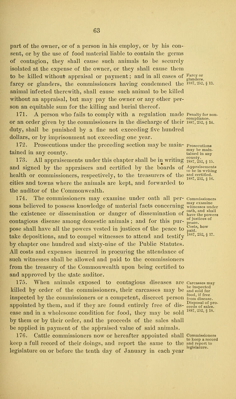 part of the owner, or of a person in his employ, or by his con- sent, or by the use of food material liable to contain the germs of contagion, they shall cause such animals to be securely isolated at the expense of the owner, or they shall cause them to be killed without appraisal or payment; and in all cases of F,*™J °£ farcy or glanders, the commissioners having condemned the 1887> 252> §13- animal infected therewith, shall cause such animal to be killed without an appraisal, but may pay the owner or any other per- son an equitable sum for the killing and burial thereof. 171. A person who fails to comply with a regulation made Penalty for non- ...,,.. .,, . compliance. or an order given by the commissioners in the discharge or their 1887,252, § u. duty, shall be punished by a fine not exceeding five hundred dollars, or by imprisonment not exceeding one year. 172. Prosecutions under the preceding section may be main- prosecutions , . t . . may be main- tained in any COUnty. tained in any county. 173. All appraisements under this chapter shall be in writing 1887) 252, § 15. Appraisement 10 be in writin and certified. 1S87, 252, § 16. and signed by the appraisers and certified by the boards of ^pbpe™nsem' i writing health or commissioners, respectively, to the treasurers of the ^°sd7c^Vfise^ cities and towns where the animals are kept, and forwarded to the auditor of the Commonwealth. 174. The commissioners may examine under oath all per- Commissioners sons believed to possess knowledge of material facts concerning wTtne^eTunder ., . . ,. . .. -. /. -i. . ,. j, oath, and shall the existence or dissemination or danger of dissemination 01 have the powers contagious disease among domestic animals ; and for this pur- peace!1068 ° pose shall have all the powers vested in justices of the peace to ^\6l' h°w take depositions, and to compel witnesses to attend and testify 1887> 252> §17- by chapter one hundred and sixty-nine of the Public Statutes. All costs and expenses incurred in procuring the attendance of such witnesses shall be allowed and paid to the commissioners from the treasury of the Commonwealth upon being certified to and approved by the state auditor. 175. When animals exposed to contagious diseases are Carcasses may killed by order of the commissioners, their carcasses may be and'^dfor inspected by the commissioners or a competent, discreet person from'disease, appointed by them, and if they are found entirely free of dis- ceedTof sa^s™ ease and in a wholesome condition for food, they may be sold 1887>252> § 18- by them or by their order, and the proceeds of the sales shall be applied in payment of the appraised value of said animals. 176. Cattle commissioners now or hereafter appointed shall Commissioners to keep a record keep a full record of their doings, and report the same to the and report to 1 • i i^ it ot • 1 legislature. legislature on or before the tenth day of January in each year