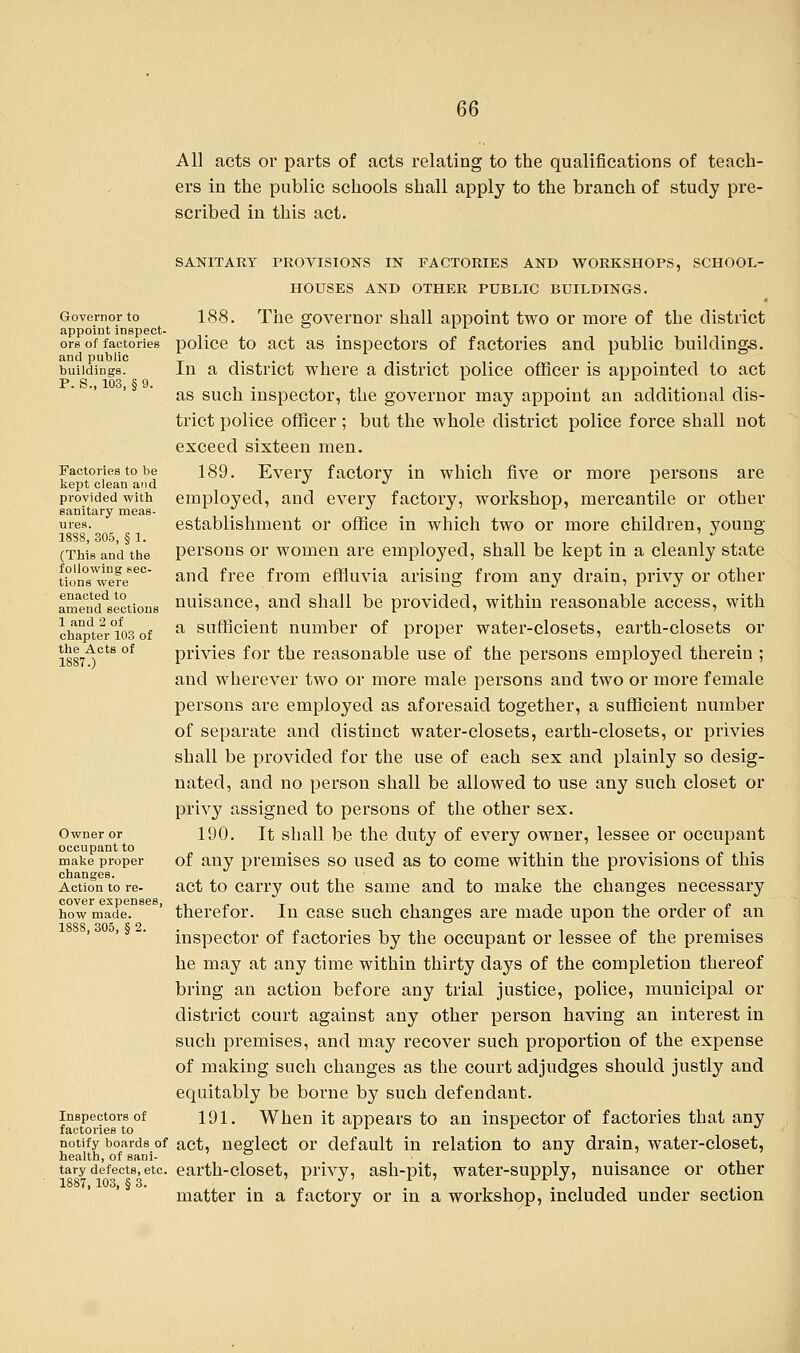 All acts or parts of acts relating to the qualifications of teach- ers in the public schools shall apply to the branch of study pre- scribed in this act. Governor to appoint inspect- ors of factories and public buildings. P. S., 103, § 9. Factories to be kept clean and provided with sanitary meas- ures. 1838, 305, § 1. (This and the following sec- tions were enacted to amend sections 1 and 2 of chapter 103 of the Acts of 1887.) Owner or occupant to make proper changes. Action to re- cover expenses, how made. 1888, 305, § 2. Inspectors of factories to notify boards of health, of sani- tary defects, etc. 1887, 103, § 3. SANITARY PROVISIONS IN FACTORIES AND WORKSHOPS, SCHOOL- HOUSES AND OTHER PUBLIC BUILDINGS. 188. The governor shall appoint two or more of the district police to act as inspectors of factories and public buildings. In a district where a district police officer is appointed to act as such inspector, the governor may appoint an additional dis- trict police officer; but the whole district police force shall not exceed sixteen men. 189. Every factory in which five or more persons are employed, and every factory, workshop, mercantile or other establishment or office in which two or more children, young persons or women are employed, shall be kept in a cleanly state and free from effluvia arising from any drain, privy or other nuisance, and shall be provided, within reasonable access, with a sufficient number of proper water-closets, earth-closets or privies for the reasonable use of the persons employed therein ; and wherever two or more male persons and two or more female persons are employed as aforesaid together, a sufficient number of separate and distinct water-closets, earth-closets, or privies shall be provided for the use of each sex and plainly so desig- nated, and no person shall be allowed to use any such closet or privy assigned to persons of the other sex. 190. It shall be the duty of every owner, lessee or occupant of any premises so used as to come within the provisions of this act to carry out the same and to make the changes necessary therefor. In case such changes are made upon the order of an inspector of factories by the occupant or lessee of the premises he may at any time within thirty days of the completion thereof bring an action before any trial justice, police, municipal or district court against any other person having an interest in such premises, and may recover such proportion of the expense of making such changes as the court adjudges should justly and equitably be borne by such defendant. 191. When it appears to an inspector of factories that any act, neglect or default in relation to any drain, water-closet, earth-closet, privy, ash-pit, water-supply, nuisance or other matter in a factory or in a workshop, included under section