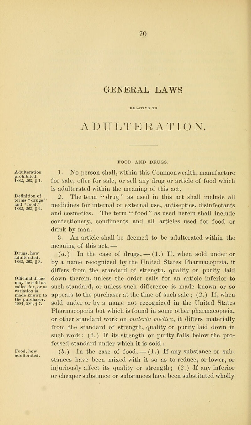 GENERAL LAWS RELATIVE TO ADULTERATION. Adulteration prohibited. 18S2, 263, § 1. Definition of terms drugs ' and  food. 1882, 263, § 2. Drugs, how adulterated. 1882, 263, § 3. Officinal drugs may be sold as called for, or as variation is made known to the purchaser. 1884, 289, § 7. Food, how adulterated. FOOD AND DRUGS. 1. No person shall, within this Commonwealth, manufacture for sale, offer for sale, or sell any drug or article of food which is adulterated within the meaning of this act. 2. The term drug as used in this act shall include all medicines for internal or external use, antiseptics, disinfectants and cosmetics. The term  food as used herein shall include confectionery, condiments and all articles used for food or drink by man. 3. An article shall be deemed to be adulterated within the meaning of this act, — (a.) In the case of drugs,— (1.) If, when sold under or by a name recognized by the United States Pharmacopoeia, it differs from the standard of strength, quality or purity laid down therein, unless the order calls for an article inferior to such standard, or unless such difference is made known or so appears to the purchaser at the time of such sale ; (2.) If, when sold under or by a name not recognized in the United States Pharmacopoeia but which is found in some other pharmacopoeia, or other standard work on materia medico,, it differs materially from the standard of strength, quality or purity laid down in such work ; (3.) If its strength or purity falls below the pro- fessed standard under which it is sold : (b.) In the case of food, — (1.) If any substance or sub- stances have been mixed with it so as to reduce, or lower, or injuriously affect its quality or strength; (2.) If any inferior or cheaper substance or substances have been substituted wholly