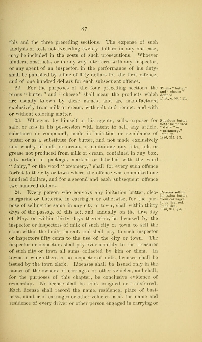 this and the three preceding sections. The expense of such analysis or test, not exceeding twenty dollars in any one case, may be included in the costs of such prosecutions. Whoever hinders, obstructs, or in any way interferes with any inspector, or any agent of an inspector, in the performance of his duty? shall be punished by a fine of fifty dollars for the first offence, and of oue hundred dollars for each subsequent offence. 22. For the purposes of the four preceding sections the Terms butter terms butter and cheese shall mean the products which defined. are usually known by these names, and are manufactured ' c ' exclusively from milk or cream, with salt and rennet, and with or without coloring matter. 23. Whoever, by himself or his agents, sells, exposes for Spurious butter . . . . not to be marked sale, or has in his possession with intent to sell, any article, dairyor substance or compound, made in imitation or semblance of Penalty, butter or as a substitute for butter, and not made exclusively ' and wholly of milk or cream, or containing any fats, oils or grease not produced from milk or cream, contained in any box, tub, article or package, marked or labelled with the word  dairy, or the word  creamery, shall for every such offence forfeit to the city or town where the offence was committed one hundred dollars, and for a second and each subsequent offence two hundred dollars. 24. Everv person who convevs anv imitation butter, oleo- Persons selling J J J imitation butter margarine or butterine in carriages or otherwise, for the pur- from carriages <.<.. . . I. to be licensed. pose of selling the same in any city or town, shall within thirty Penalties. days of the passage of this act, and annually on the first day of May, or within thirty days thereafter, be licensed by the inspector or inspectors of milk of such city or town to sell the same within the limits thereof, and shall pay to such inspector or inspectors fifty cents to the use of the city or town. The inspector or inspectors shall pay over monthly to the treasurer of such city or town all sums collected by him or them. In towns in which there is no inspector of milk, licenses shall be issued by the town clerk. Licenses shall be issued only in the names of the owners of carriages or other vehicles, and shall, for the purposes of this chapter, be conclusive evidence of ownership. No license shall be sold, assigned or transferred. Each license shall record the name, residence, place of busi- ness, number of carriages or other vehicles used, the name and residence of every driver or other person engaged in carrying or