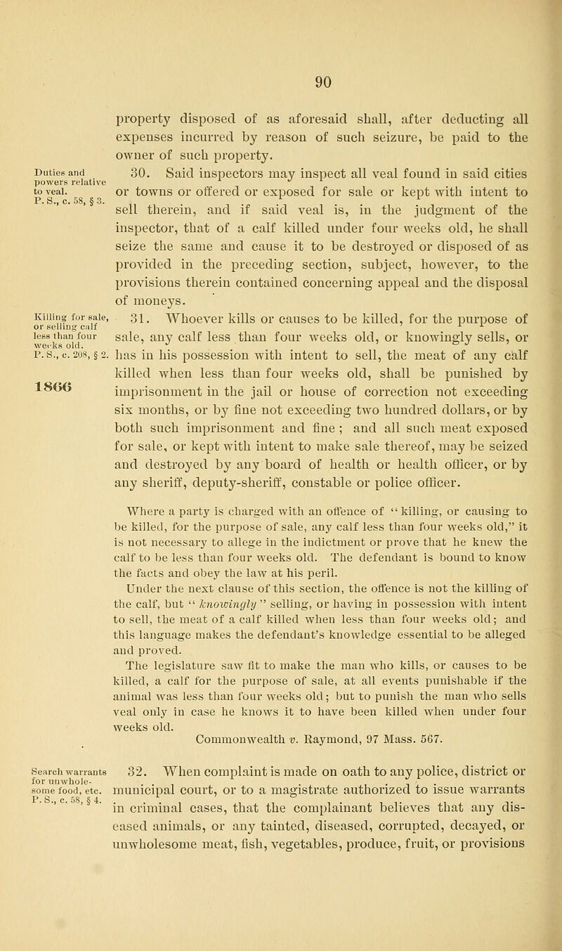 property disposed of as aforesaid shall, after deducting all expenses incurred by reason of such seizure, be paid to the owner of such property. Duties and 30. Said inspectors may inspect all veal found in said cities powers relative to veal. or towns or offered or exposed for sale or kept with intent to sell therein, and if said veal is, in the judgment of the inspector, that of a calf killed under four weeks old, he shall seize the same and cause it to be destroyed or disposed of as provided in the preceding section, subject, however, to the provisions therein contained concerning appeal and the disposal of moneys. Killing for sale, 31. Whoever kills or causes to be killed, for the purpose of or selling calf 7 L *■ less than four sale, any calf less than four weeks old, or knowingly sells, or p.s., c. 208, §2. has in his possession with intent to sell, the meat of any calf killed when less than four weeks old, shall be punished by loob imprisonment in the jail or house of correction not exceeding six months, or by fine not exceeding two hundred dollars, or by both such imprisonment and fine ; and all such meat exposed for sale, or kept with intent to make sale thereof, may be seized and destroyed by any board of health or health officer, or by any sheriff, deputy-sheriff, constable or police officer. Where a party is charged with an offence of  killing, or causing to be killed, for the purpose of sale, any calf less than four weeks old, it is not necessary to allege in the indictment or prove that he knew the calf to be less than four weeks old. The defendant is bound to know the facts and obey the law at his peril. Under the next clause of this section, the offence is not the killing of the calf, but  knowingly  selling, or having in possession with intent to sell, the meat of a calf killed when less than four weeks old; and this language makes the defendant's knowledge essential to be alleged and proved. The legislature saw fit to make the man who kills, or causes to be killed, a calf for the purpose of sale, at all events punishable if the animal was less than four weeks old; but to punish the man who sells veal only in case he knows it to have been killed when under four weeks old. Commonwealth v. Raymond, 97 Mass. 567. Search warrants 32. When complaint is made on oath to any police, district or for uuwhole- ... . . some food, etc. municipal court, or to a magistrate authorized to issue warrants P. S.,c. 58, §4. . . . , ,, ,, , . . , ,. ,, -.. m criminal cases, that the complainant believes that any dis- eased animals, or any tainted, diseased, corrupted, decayed, or unwholesome meat, fish, vegetables, produce, fruit, or provisions