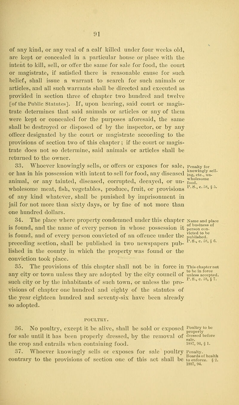 of any kind, or any veal of a calf killed under four weeks old, are kept or concealed in a particular house or place with the intent to kill, sell, or offer the same for sale for food, the court or magistrate, if satisfied there is reasonable cause for such belief, shall issue a warrant to search for such animals or articles, and all such warrants shall be directed and executed as provided in section three of chapter two hundred and twelve [of the Public Statutes]. If, upon hearing, said court or magis- trate determines that said animals or articles or any of them were kept or concealed for the purposes aforesaid, the same shall be destroyed or disposed of by the inspector, or by any officer designated by the court or magistrate according to the provisions of section two of this chapter; if the court or magis- trate does not so determine, said animals or articles shall be returned to the owner. 33. Whoever knowingly sells, or offers or exposes for sale, Penalty for or has in his possession with intent to sell for food, any diseased in^Itcf, un-e animal, or any tainted, diseased, corrupted, decayed, or un- fo0d.es°me wholesome meat, fish, vegetables, produce, fruit, or provisions  •>c-58»§5> of any kind whatever, shall be punished by imprisonment in jail for not more than sixty days, or by fine of not more than one hundred dollars. 34. The place where property condemned under this chapter Name and place /,-.-.., n . , ... of buHiness of is found, and the name of every person in whose possession it person eon- is found, and of every person convicted of an offence under the punished.6 preceding section, shall be published in two newspapers pub- p ''c'5S'§ 6' lished in the county in which the property was found or the conviction took place. 35. The provisions of this chapter shall not be in force in This chapter not any city or town unless they are adopted by the city council of unless accepted, such city or by the inhabitants of such town, or unless the pro- visions of chapter one hundred and eighty of the statutes of the year eighteen hundred and seventy-six have been already so adopted. POULTRY. 36. No poultry, except it be alive, shall be sold or exposed Poultry to be for sale until it has been properly dressed, by the removal of dressed before the crop and entrails when containing food. iss. 94> § l- 37. Whoever knowingly sells or exposes for sale poultry Penalty. contrary to the provisions of section one of this act shall be to enforce. § 2. 18S7, 94.