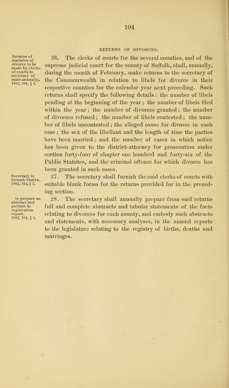 Returns of statistics of divorce to be made by clerks of courts to secretary of state annually. 1882, 194, § 1. Secretary to furnish blanks. 1882, 191, § 2. to prepare an abstract and publish in registration report. 1882, 194, § 3. RETURNS OF DIVORCES. 26. The clerks of courts for the several counties, and of the supreme judicial court for the county of Suffolk, shall, annually, during the month of February, make returns to the secretary of the Commonwealth in relation to libels for divorce in their respective counties for the calendar year next preceding. Such returns shall specify the following details: the number of libels pending at the beginning of the year ; the number of libels filed within the year; the number of divorces granted; the number of divorces refused ; the number of libels contested ; the num- ber of libels uncontested ; the alleged cause for divorce in each case ; the sex of the libellant and the length of time the parties have been married; and the number of cases in which notice has been given to the district-attorney for prosecution under section forty-four of chapter one hundred and forty-six of the Public Statutes, and the criminal offence for which divorce has been granted in such cases. 27. The secretary shall furnish the said clerks of courts with suitable blank forms for the returns provided for in the preced- ing section. 28. The secretary shall annually prepare from said returns full and complete abstracts and tabular statements of the facts relating to divorces for each county, and embody such abstracts and statements, with necessary analyses, in the annual reports to the legislature relating to the registry of births, deaths and marriages.