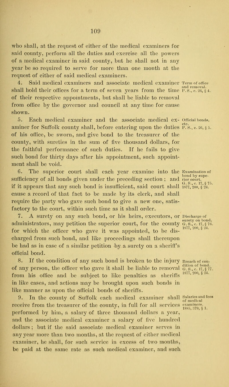 who shall, at the request of either of the medical examiners for said county, perform all the duties aud exercise all the powers of a medical examiner in said county, but he shall not in any year be so required to serve for more than one month at the request of either of said medical examiners. 4. Said medical examiners and associate medical examiner Term of office , ,. . . .' and removal. shall hold their offices for a term of seven years from the time p.s.,c. 26, §4. of their respective appointments, but shall be liable to removal from office by the governor and council at any time for cause shown. 5. Each medical examiner and the associate medical ex- official bonds, aminer for Suffolk county shall, before entering upon the duties p. s., c. 26, § 5. of his office, be sworn, and give bond to the treasurer of the county, with sureties in the sum of five thousand dollars, for the faithful performance of such duties. If he fails to give such bond for thirty days after his appointment, such appoint- ment shall be void. 6. The superior court shall each year examine into the Examination of sufficiencv of all bonds given under the preceding section ; and rior court. if it appears that any such bond is insufficient, said court shall isrr,'200, §'24. cause a record of that fact to be made by its clerk, and shall require the party who gave such bond to give a new one, satis- factory to the court, within such time as it shall order. 7. A surety on any such bond, or his heirs, executors, or Discharge of administrators, may petition the superior court, for the county a.s.,c. 17, § 76. for which the officer who gave it was appointed, to be dis- charged from such bond, and like proceedings shall thereupon be had as in case of a similar petition by a surety on a sheriff's official bond. 8. If the condition of any such bond is broken to the injury Breach of con- of any person, the officer who gave it shall be liable to removal g.sc rr,§ 77. from his office and be subject to like penalties as sheriffs '' in like cases, and actions may be brought upon such bonds in like manner as upon the official bonds of sheriffs. 9. In the county of Suffolk each medical examiner shall Salaries and feea J of medical receive from the treasurer of the county, in full for all services e™m!,^'B- performed by him, a salary of three thousand dollars a year, and the associate medical examiner a salary of five hundred dollars ; but if the said associate medical examiner serves in any year more than two months, at the request of cither medical examiner, he shall, for such service in excess of two months, be paid at the same rate as such medical examiner, and such