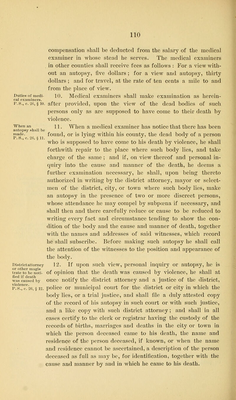 compensation shall be deducted from the salary of the medical examiner in whose stead he serves. The medical examiners , in other counties shall receive fees as follows : For a view with- out an autopsy, five dollars ; for a view and autopsy, thirty dollars ; and for travel, at the rate of ten cents a mile to and from the place of view. Duties of medi- 10. Medical examiners shall make examination as herein- eal examiners. p.s., c.26, §10. after provided, upon the view of the dead bodies of such persons only as are supposed to have come to their death by violence. When an n. When a medical examiner has notice that there has been autopsy shall be made. found, or is lying within his county, the dead body of a person who is supposed to have come to his death by violence, he shall forthwith repair to the place where such body lies, and take charge of the same ; and if, on view thereof and personal in- quiry into the cause and manner of the death, he deems a further examination necessary, he shall, upon being thereto authorized in writing by the district attorney, mayor or select- men of the district, city, or town where such body lies, make an autopsy in the presence of two or more discreet persons, whose attendance he may compel by subpoena if necessary, and shall then and there carefully reduce or cause to be reduced to writing every fact and circumstance tending to show the con- dition of the body and the cause and manner of death, together with the names and addresses of said witnesses, which record he shall subscribe. Before making such autopsy he shall call the attention of the witnesses to the position and appearance of the body. Districtattorney 12. If upon such view, personal inquiry or autopsy, he is tiateto be'noti- of opinion that the death was caused by violence, he shall at was caused by once notify the district attorney and a justice of the district, p. s?, ce'26, § 12. police or municipal court for the district or city in which the body lies, or a trial justice, and shall file a duly attested copy of the record of his autopsy in such court or with such justice, and a like copy with such district attorney; and shall in all cases certify to the clerk or registrar having the custody of the records of births, marriages and deaths in the city or town in which the person deceased came to his death, the name and residence of the person deceased, if known, or when the name and residence cannot be ascertained, a description of the person deceased as full as may be, for identification, together with the cause and manner by and in which he came to his death.