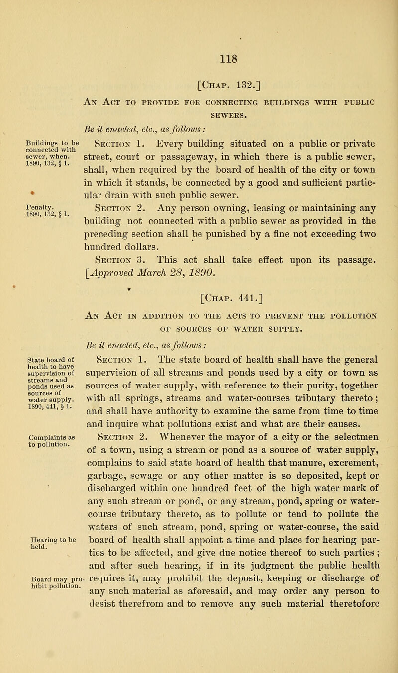 Buildings to be connected with sewer, when. 1890, 132, § 1. Penalty. 1890,132, § 1. [Chap. 132.] An Act to provide for connecting buildings with public SEWERS. Be it enacted, etc., as follows: Section 1. Every building situated on a public or private street, court or passageway, in which there is a public sewer, shall, when required by the board of health of the city or town in which it stands, be connected by a good and sufficient partic- ular drain with such public sewer. Section 2. Any person owning, leasing or maintaining any building not connected with a public sewer as provided in the preceding section shall be punished by a fine not exceeding two hundred dollars. Section 3. This act shall take effect upon its passage. [Approved March 28, 1890. State board of health to have supervision of streams and ponds used as sources of water supply. 1890, 441, § 1. Complaints as to pollution. Hearing to be held. Board may pro hibit pollution. [Chap. 441.] An Act in addition to the acts to prevent the pollution of sources of water supply. Be it enacted, etc., as follows: Section 1. The state board of health shall have the general supervision of all streams and ponds used by a city or town as sources of water supply, with reference to their purity, together with all springs, streams and water-courses tributary thereto; and shall have authority to examine the same from time to time and inquire what pollutions exist and what are their causes. Section 2. Whenever the mayor of a city or the selectmen of a town, using a stream or pond as a source of water supply, complains to said state board of health that manure, excrement, garbage, sewage or any other matter is so deposited, kept or discharged within one hundred feet of the high water mark of any such stream or pond, or any stream, pond, spring or water- course tributary thereto, as to pollute or tend to pollute the waters of such stream, pond, spring or water-course, the said board of health shall appoint a time and place for hearing par- ties to be affected, and give due notice thereof to such parties ; and after such hearing, if in its judgment the public health requires it, may prohibit the deposit, keeping or discharge of any such material as aforesaid, and may order any person to desist therefrom and to remove any such material theretofore