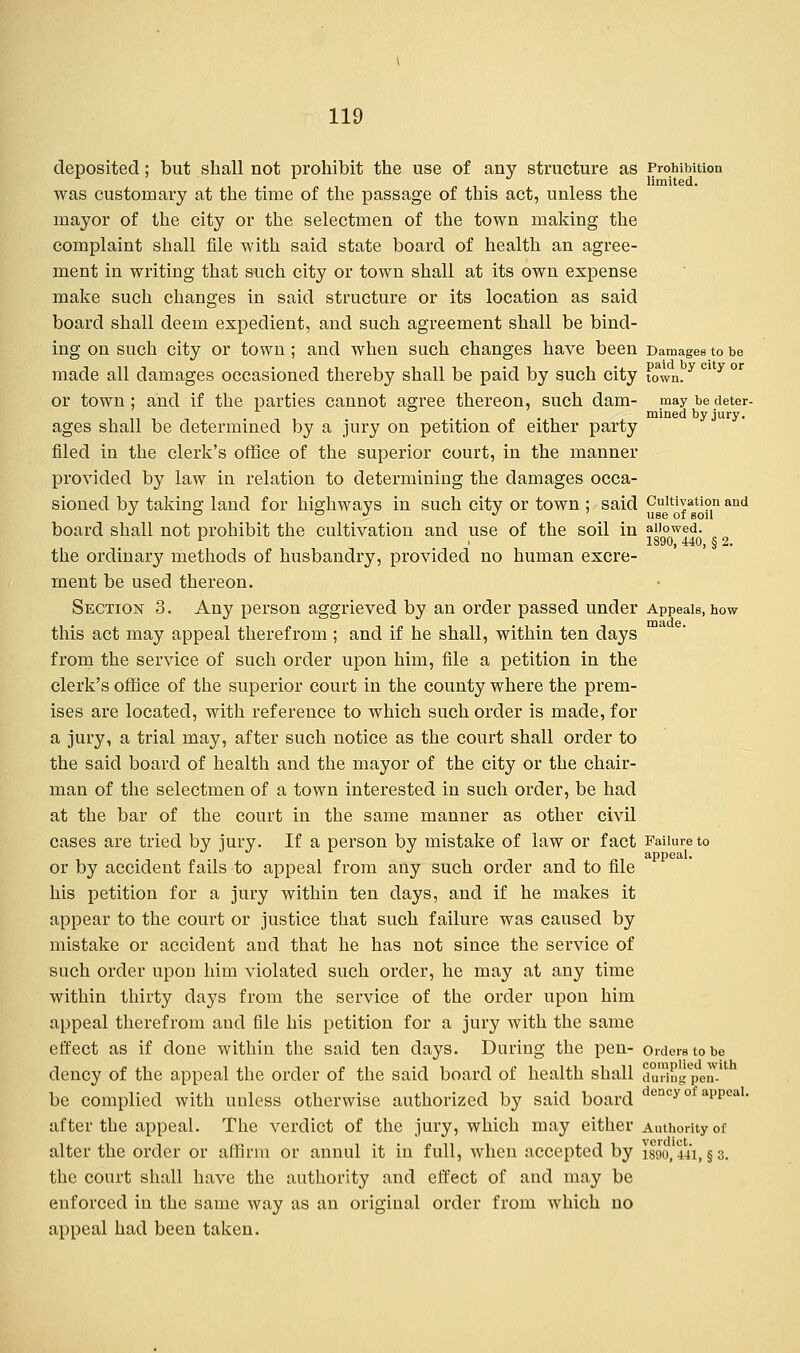 deposited; but shall not prohibit the use of any structure as Prohibition was customary at the time of the passage of this act, unless the mayor of the city or the selectmen of the town making the complaint shall file with said state board of health an agree- ment in writing that such city or town shall at its own expense make such changes in said structure or its location as said board shall deem expedient, and such agreement shall be bind- ing on such city or town; and when such changes have been Damages to be made all damages occasioned thereby shall be paid by such city town.y C1 y or or town; and if the parties cannot agree thereon, such dam- may be deter- . mined by jury. ages shall be determined by a jury on petition of either party filed in the clerk's office of the superior court, in the manner provided by law in relation to determining the damages occa- sioned by taking land for highways in such city or town ; said Cultivation and J ~ ~ J J use of soil board shall not prohibit the cultivation and use of the soil in allowed. 1 i 1890, 440, § 2. the ordinary methods of husbandry, provided no human excre- ment be used thereon. Section 3. Any person aggrieved by an order passed under Appeals, how this act may appeal therefrom ; and if he shall, within ten days from the service of such order upon him, file a petition in the clerk's office of the superior court in the county where the prem- ises are located, with reference to which such order is made, for a jury, a trial may, after such notice as the court shall order to the said board of health and the mayor of the city or the chair- man of the selectmen of a town interested in such order, be had at the bar of the court in the same manner as other civil cases are tried by jury. If a person by mistake of law or fact Failure to or by accident fails to appeal from any such order and to file his petition for a jury within ten days, and if he makes it appear to the court or justice that such failure was caused by mistake or accident and that he has not since the service of such order upon him violated such order, he may at any time within thirty days from the service of the order upon him appeal therefrom and file his petition for a jury with the same effect as if done within the said ten days. During the pen- orders to be dency of the appeal the order of the said board of health shall duHugpeiT-1 be complied with unless otherwise authorized by said board dencyof aPPeaI- after the appeal. The verdict of the jury, which may either Authority of alter the order or affirm or annul it in full, when accepted by 1890,441, §3. the court shall have the authority and effect of and may be enforced in the same way as an original order from which no appeal had been taken.