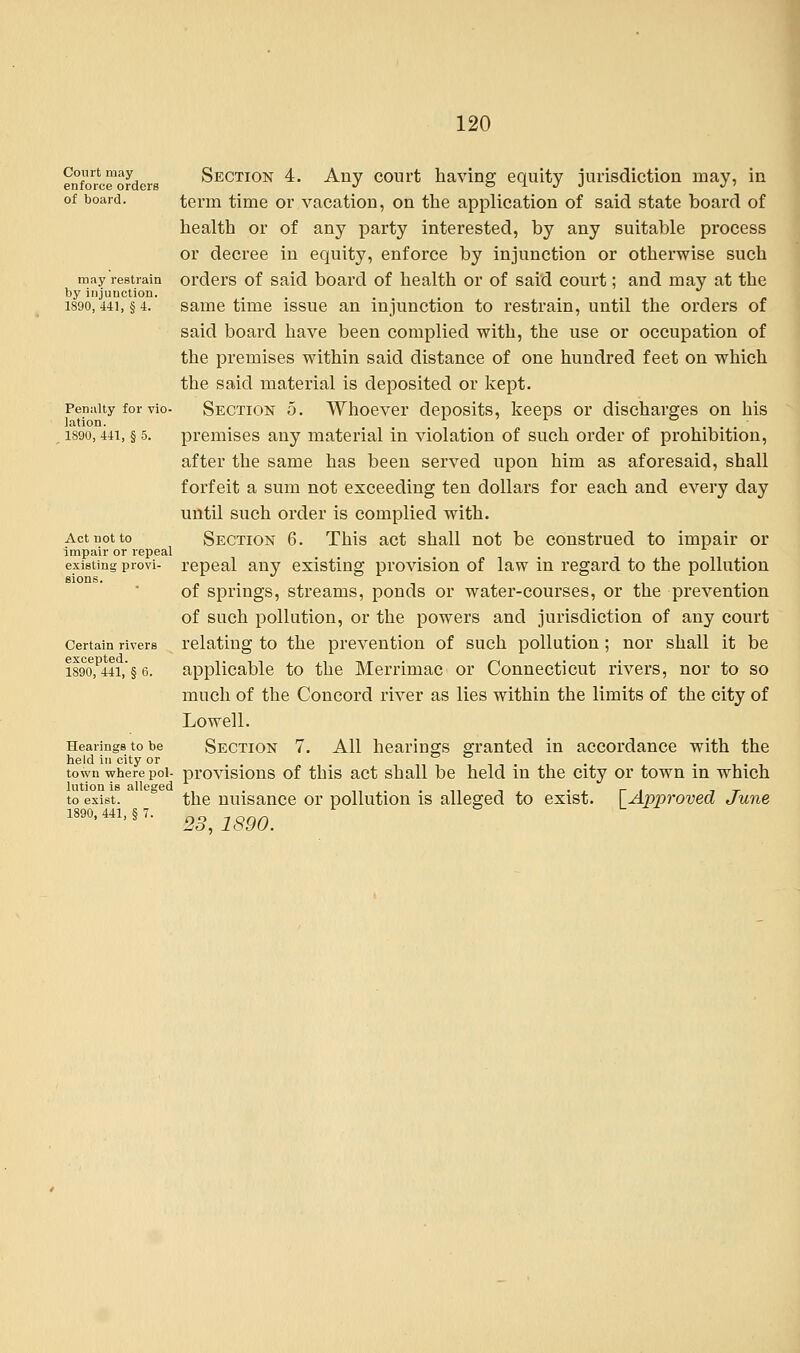 Court may enforce orders of board. may restrain by injunction. 1890, 441, § 4. Penalty for vio- lation. 1890, 441, § 5. Act not to impair or repeal existing provi- sions. Certain rivers excepted. 1890, 441, § 6. Hearings to be held in city or town where pol- lution is alleged to exist. 1890, 441, § 7. Section 4. Any court having equity jurisdiction may, in term time or vacation, on the application of said state board of health or of any party interested, by any suitable process or decree in equity, enforce by injunction or otherwise such orders of said board of health or of said court; and may at the same time issue an injunction to restrain, until the orders of said board have been complied with, the use or occupation of the premises within said distance of one hundred feet on which the said material is deposited or kept. Section 5. Whoever deposits, keeps or discharges on his premises any material in violation of such order of prohibition, after the same has been served upon him as aforesaid, shall forfeit a sum not exceeding ten dollars for each and every day until such order is complied with. Section 6. This act shall not be construed to impair or repeal any existing provision of law in regard to the pollution of springs, streams, ponds or water-courses, or the prevention of such pollution, or the powers and jurisdiction of any court relating to the prevention of such pollution ; nor shall it be applicable to the Merrimac or Connecticut rivers, nor to so much of the Concord river as lies within the limits of the city of Lowell. Section 7. All hearings granted in accordance with the provisions of this act shall be held in the city or town in which the nuisance or pollution is alleged to exist. [Approved June 23, 1890.