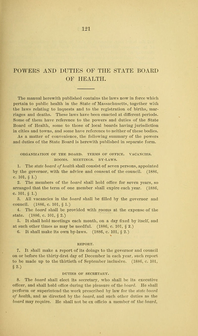 POWERS AND DUTIES OF THE STATE BOARD OF HEALTH. The manual herewith published contains the laws now in force which pertain to public health in the State of Massachusetts, together with the laws relating to inquests and to the registration of births, mar- riages and deaths. These laws have been enacted at different periods. Some of them have reference to the powers and duties of the State Board of Health, some to those of local boards having jurisdiction in cities and towns, and some have reference to neither of these bodies. As a matter of convenience, the following summary of the powers and duties of the State Board is herewith published in separate form. ORGANIZATION OF THE BOARD. TERMS OF OFFICE. VACANCIES. ROOMS. MEETINGS. BY-LAWS. 1. The state board of health shall consist of seven persons, appointed by the governor, with the advice and consent of the council. (1886, c. 101, § 1.) 2. The members of the board shall hold office for seven years, so arranged that the term of one member shall expire each year. (1886, c. 101, § 1.) 3. All vacancies in the board shall be filled by the governor and council. (1886, c. 101, § 1.) 4. The board shall be provided with rooms at the expense of the state. (1886, c. 101, § 2.) 5. It shall hold meetings each month, on a day fixed by itself, and at such other times as may be needful. (1886, c. 101, § 2.) 6. It shall make its own by-laws. (1886, c. 101, § 2.) REPORT. 7. It shall make a report of its doings to the governor and council on or before the thirty-first day of December in each year, such report to be made up to the thirtieth of September inclusive. (1886, c. 101, §2.) DUTIES OF SECRETARY. 8. The board shall elect its secretary, who shall be its executive officer, and shall hold office during the pleasure of the board. He shall perform or superintend the work prescribed by law for the state board of health, and as directed by the board, and such other duties as the board may require. He shall not be ex officio a member of the board,