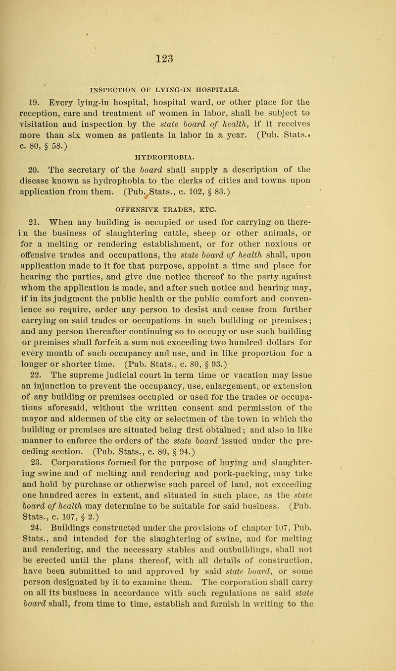 INSPECTION OF LYING-IN HOSPITALS. 19. Every lying-in hospital, hospital ward, or other place for the reception, care and treatment of women in labor, shall be subject to visitation and inspection by the state board of health, if it receives more than six women as patients in labor in a year. (Pub. Stats.» c. 80, § 58.) HYDROPHOBIA. 20. The secretary of the board shall supply a description of the disease known as hydrophobia to the clerks of cities and towns upon application from them. (Pub. Stats., c. 102, § 83.) OFFENSIVE TRADES, ETC. 21. When any building is occupied or used for carrying on there- in the business of slaughtering cattle, sheep or other animals, or for a melting or rendering establishment, or for other noxious or offensive trades and occupations, the state board of health shall, upon application made to it for that purpose, appoint a time and place for hearing the parties, and give due notice thereof to the party against whom the application is made, and after such notice and hearing may, if in its judgment the public health or the public comfort and conven- ience so require, order any person to desist and cease from further carrying on said trades or occupations in such building or premises; and any person thereafter continuing so to occupy or use such building or premises shall forfeit a sum not exceeding two hundred dollars for every month of such occupancy and use, and in like proportion for a longer or shorter time. (Pub. Stats., c. 80, § 93.) 22. The supreme judicial court in term time or vacation may issue an injunction to prevent the occupancy, use, enlargement, or extension of any building or premises occupied or used for the trades or occupa- tions aforesaid, without the written consent and permission of the mayor and aldermen of the city or selectmen of the town in which the building or premises are situated being first obtained; and also in like manner to enforce the orders of the state board issued under the pre- ceding section. (Pub. Stats., c. 80, § 94.) 23. Corporations formed for the purpose of buying and slaughter- ing swine and of melting and rendering and pork-packing, may take and hold by purchase or otherwise such parcel of land, not exceeding one hundred acres in extent, and situated in such place, as the state board of health may determine to be suitable for said business. (Pub. Stats., c. 107, § 2.) 24. Buildings constructed under the provisions of chapter 107, Pub. Stats., and intended for the slaughtering of swine, and for melting and rendering, and the necessary stables and outbuildings, shall not be erected until the plans thereof, with all details of construction, have been submitted to and approved by said state board, or some person designated by it to examine them. The corporation shall carry on all its business in accordance with such regulations as said state board shall, from time to time, establish and furnish in writing to the