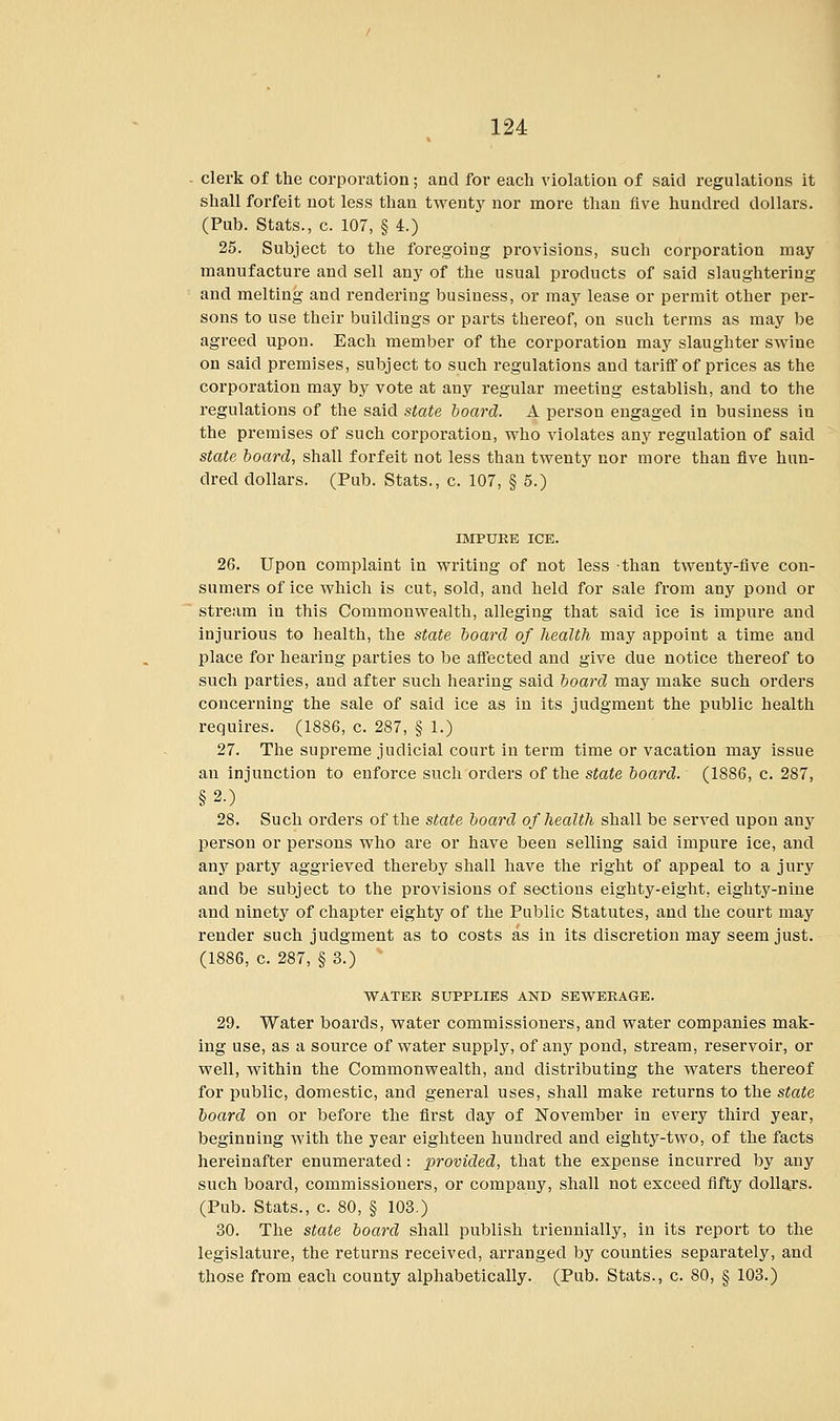 clerk of the corporation; and for each violation of said regulations it shall forfeit not less than twenty nor more than five hundred dollars. (Pub. Stats., c. 107, § 4.) 25. Subject to the foregoing provisions, such corporation may manufacture and sell any of the usual products of said slaughtering and melting and rendering business, or may lease or permit other per- sons to use their buildings or parts thereof, on such terms as may be agreed upon. Each member of the corporation may slaughter swine on said premises, subject to such regulations and tariff of prices as the corporation may by vote at any regular meeting establish, and to the regulations of the said state board. A person engaged in business in the premises of such corporation, who violates any regulation of said state board, shall forfeit not less than twenty nor more than five hun- dred dollars. (Pub. Stats., c. 107, § 5.) IMPURE ICE. 26. Upon complaint in writing of not less than twenty-five con- sumers of ice which is cut, sold, and held for sale from any pond or stream in this Commonwealth, alleging that said ice is impure and injurious to health, the state board of health may appoint a time and place for hearing parties to be affected and give due notice thereof to such parties, and after such hearing said board may make such orders concerning the sale of said ice as in its judgment the public health requires. (1886, c. 287, § 1.) 27. The supreme judicial court in term time or vacation may issue an injunction to enforce such orders of the state board. (1886, c. 287, §2.) 28. Such orders of the state board of health shall be served upon any person or persons who are or have been selling said impure ice, and any party aggrieved thereby shall have the right of appeal to a jury and be subject to the provisions of sections eighty-eight, eighty-nine and ninety of chapter eighty of the Public Statutes, and the court may render such judgment as to costs as in its discretion may seem just. (1886, c. 287, § 3.) WATER SUPPLIES AND SEWERAGE. 29. Water boards, water commissioners, and water companies mak- ing use, as a source of water supply, of any pond, stream, reservoir, or well, within the Commonwealth, and distributing the waters thereof for public, domestic, and general uses, shall make returns to the state board on or before the first day of November in every third year, beginning with the year eighteen hundred and eighty-two, of the facts hereinafter enumerated: provided, that the expense incurred by any such board, commissioners, or company, shall not exceed fifty dollars. (Pub. Stats., c. 80, § 103.) 30. The state board shall publish triennially, in its report to the legislature, the returns received, arranged by counties separately, and those from each county alphabetically. (Pub. Stats., c. 80, § 103.)