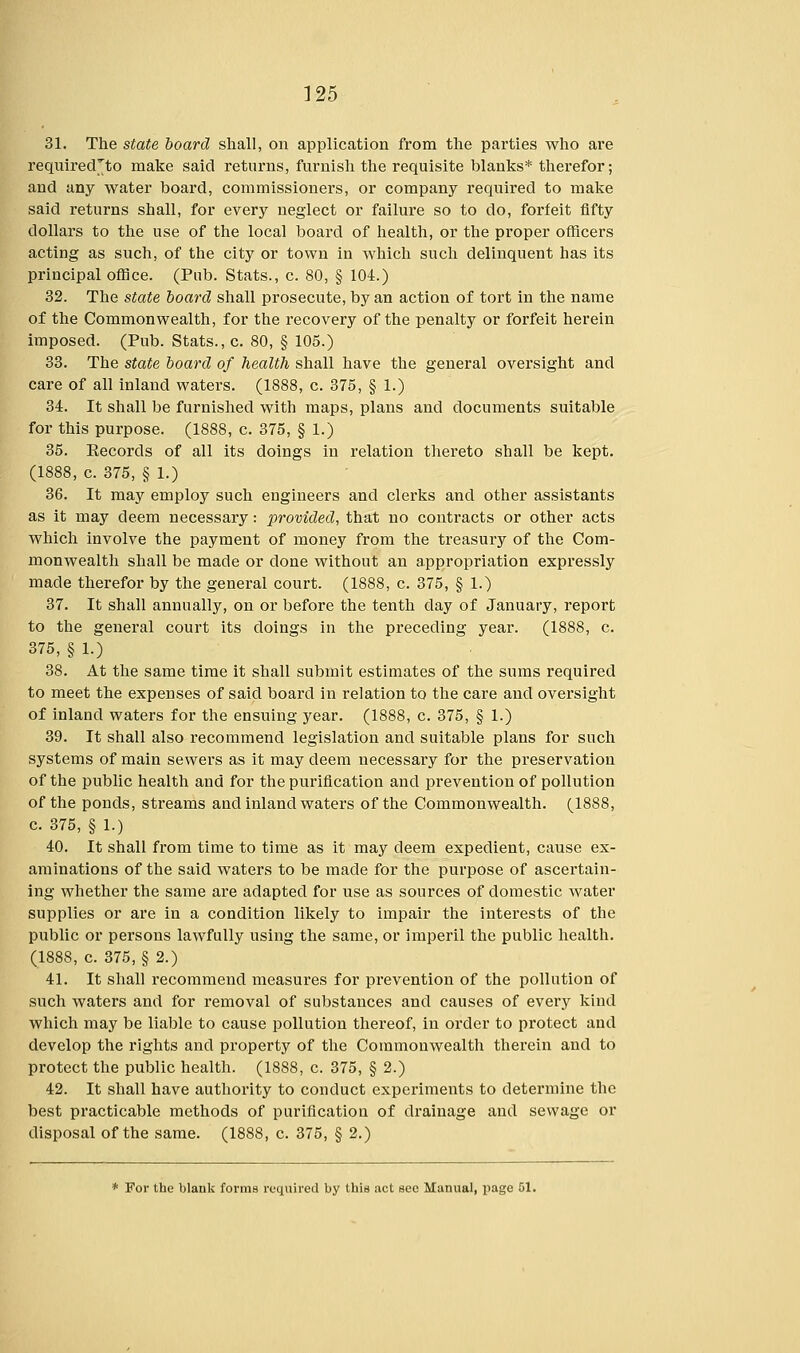 31. The state board shall, on application from the parties who are requirecTto make said returns, furnish the requisite blanks* therefor; and any water board, commissioners, or company required to make said returns shall, for every neglect or failure so to do, forfeit fifty dollars to the use of the local board of health, or the proper officers acting as such, of the city or town in which such delinquent has its principal office. (Pub. Stats., c. 80, § 104.) 32. The state board shall prosecute, by an action of tort in the name of the Commonwealth, for the recovery of the penalty or forfeit herein imposed. (Pub. Stats., c. 80, § 105.) 33. The state board of health shall have the general oversight and care of all inland waters. (1888, c. 375, § 1.) 34. It shall be furnished with maps, plans and documents suitable for this purpose. (1888, c. 375, § 1.) 35. Records of all its doings in relation thereto shall be kept. (1888, c. 375, § 1.) 36. It may employ such engineers and clerks and other assistants as it may deem necessary: provided, that no contracts or other acts which involve the payment of money from the treasury of the Com- monwealth shall be made or done without an appropriation expressly made therefor by the general court. (1888, c. 375, § 1.) 37. It shall annually, on or before the tenth day of January, report to the general court its doings in the preceding year. (1888, c. 375, § 1.) 38. At the same time it shall submit estimates of the sums required to meet the expenses of said board in relation to the care and oversight of inland waters for the ensuing year. (1888, c. 375, § 1.) 39. It shall also recommend legislation and suitable plans for such systems of main sewers as it may deem necessary for the preservation of the public health and for the purification and prevention of pollution of the ponds, streams and inland waters of the Commonwealth. (1888, c. 375, § 1.) 40. It shall from time to time as it may deem expedient, cause ex- aminations of the said waters to be made for the purpose of ascertain- ing whether the same are adapted for use as sources of domestic water supplies or are in a condition likely to impair the interests of the public or persons lawfully using the same, or imperil the public health. (1888, c. 375, § 2.) 41. It shall recommend measures for prevention of the pollution of such waters and for removal of substances and causes of every kind which may be liable to cause pollution thereof, in order to protect and develop the rights and property of the Commonwealth therein and to protect the public health. (1888, c. 375, § 2.) 42. It shall have authority to conduct experiments to determine the best practicable methods of purification of drainage and sewage or disposal of the same. (1888, c. 375, § 2.) * For the blank forma required by this act sec Manual, page 51.