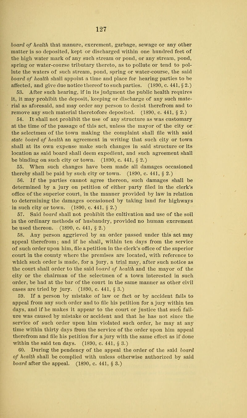 board of health that manure, excrement, garbage, sewage or any other matter is so deposited, kept or discharged within one hundred feet of the high water mark of any such stream or pond, or any stream, pond, spring or water-course tributary thereto, as to pollute or tend to pol- lute the waters of such stream, pond, spring or water-course, the said board of health shall appoint a time and place for hearing parties to be affected, and give due notice thereof to such parties. (1890, c. 441, § 2.) 53. After such hearing, if in its judgment the public health requires it, it may prohibit the deposit, keeping or discharge of any such mate- rial as aforesaid, and may order any person to desist therefrom and to remove any such material theretofore deposited. (1890, c. 441, § 2.) 54. It shall not prohibit the use of any structure as was customary at the time of the passage of this act, unless the mayor of the city or the selectmen of the town making the complaint shall file with said state board of health an agreement in writing that such city or town shall at its own expense make such changes in said structure or its location as said board shall deem expedient, and such agreement shall be binding on such city or town. (1890, c. 441, § 2.) 55. When such changes have been made all damages occasioned thereby shall be paid by such city or town. (1890, c. 441, § 2.) 56. If the parties cannot agree thereon, such damages shall be determined by a jury on petition of either party filed in the clerk's office of the superior court, in the manner provided by law in relation to determining the damages occasioned by taking land for highways in such city or town. (1890, c. 441, § 2.) 57. Said board shall not prohibit the cultivation and use of the soil in the ordinary methods of husbandry, provided no human excrement be used thereon. (1890, c. 441, § 2.) 58. Any person aggrieved by an order passed under this act may appeal therefrom; and if he shall, within ten clays from the service of such order upon him, file a petition in the clerk's office of the superior court in the county where the premises are located, with reference to which such order is made, for a jury, a trial may, after such notice as the court shall order to the said board of health and the mayor of the city or the chairman of the selectmen of a town interested in such order, be had at the bar of the court in the same manner as other civil cases are tried by jury. (1890, c. 441, § 3.) 59. If a person by mistake of law or fact or by accident fails to appeal from any such order and to file his petition for a jury within ten days, and if he makes it appear to the court or justice that such fail- ure was caused by mistake or accident and that he has not since the service of such order upon him violated such order, he may at any time within thirty days from the service of the order upon him appeal therefrom and file his petition for a jury with the same effect as if done within the said ten days. (1890, c. 441, § 3.) 60. During the pendency of the appeal the order of the said board of health shall be complied with unless otherwise authorized by said board after the appeal. (1890, c. 441, § 3.)