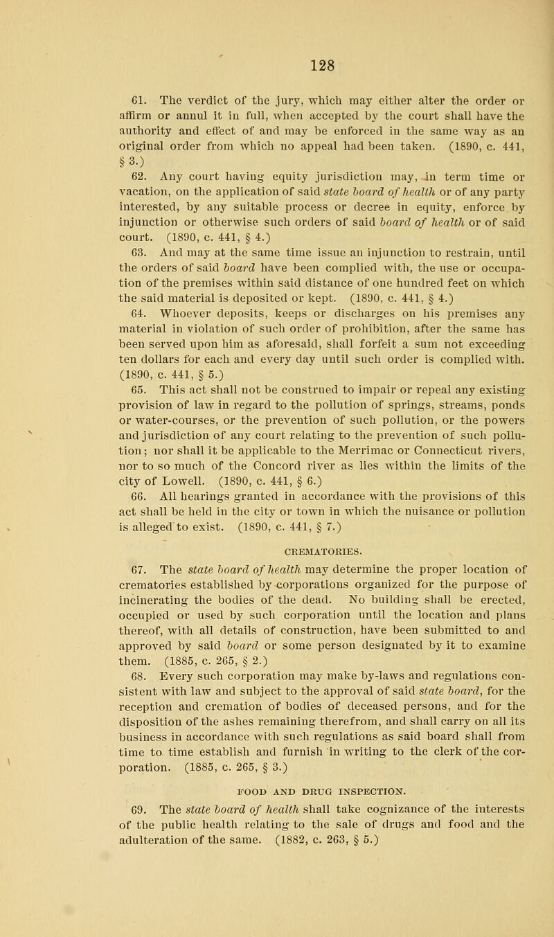 61. The verdict of the jury, which may either alter the order or affirm or annul it in full, when accepted by the court shall have the authority and efl'ect of and may be enforced in the same way as an original order from which no appeal had been taken. (1890, c. 441, §3.) 62. Any court having equity jurisdiction may, in term time or vacation, on the application of said state board of health or of any party interested, by any suitable process or decree in equity, enforce by injunction or otherwise such orders of said board of health or of said court. (1890, c. 441, § 4.) 63. And may at the same time issue an injunction to restrain, until the orders of said board have been complied with, the use or occupa- tion of the premises within said distance of one hundred feet on which the said material is deposited or kept. (1890, c. 441, § 4.) 64. Whoever deposits, keeps or discharges on his premises any material in violation of such order of prohibition, after the same has been served upon him as aforesaid, shall forfeit a sum not exceeding ten dollars for each and every day until such order is complied with. (1890, c. 441, § 5.) 65. This act shall not be construed to impair or repeal any existing provision of law in regard to the pollution of springs, streams, ponds or water-courses, or the prevention of such pollution, or the powers and jurisdiction of any court relating to the prevention of such pollu- tion ; nor shall it be applicable to the Merrimac or Connecticut rivers, nor to so much of the Concord river as lies within the limits of the city of Lowell. (1890, c. 441, § 6.) 66. All hearings granted in accordance with the provisions of this act shall be held in the city or town in which the nuisance or pollution is alleged to exist. (1890, c. 441, § 7.) CREMATORIES. 67. The state board of health may determine the proper location of crematories established by corporations organized for the purpose of incinerating the bodies of the dead. No building- shall be erected, occupied or used by such corporation until the location and plans thereof, with all details of construction, have been submitted to and approved by said board or some person designated by it to examine them. (1885, c. 265, § 2.) 68. Every such corporation may make by-laws and regulations con- sistent with law and subject to the approval of said state board, for the reception and cremation of bodies of deceased persons, and for the disposition of the ashes remaining therefrom, and shall carry ou all its business in accordance with such regulations as said board shall from time to time establish and furnish in writing to the clerk of the cor- poration. (1885, c. 265, § 3.) FOOD AND DRUG INSPECTION. 69. The state board of health shall take cognizance of the interests of the public health relating to the sale of drugs and food and the adulteration of the same. (1882, c. 263, § 5.)