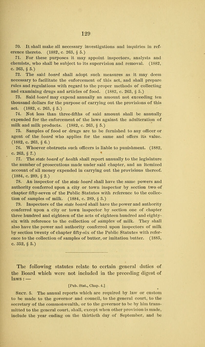 70. It shall make all necessary investigations and inquiries in ref- erence thereto. (1882, c 263, § 5.) 71. For these purposes it may appoint inspectors, analysts and chemists, who shall be subject to its supervision and removal. (1882, c. 263, § 5.) 72. The said board shall adopt such measures as it may deem necessary to facilitate the enforcement of this act, and shall prepare rules and regulations with regard to the proper methods of collecting and examining drugs and articles of food. (1882, c. 263, § 5.) 73. Said board may expend annually an amount not exceeding ten thousand dollars for the purpose of carrying out the provisions of this act. (1882, c. 263, § 5.) 74. Not less than three-fifths of said amount shall be annually expended for the enforcement of the laws against the adulteration of milk and milk products. (1882, c. 263, § 5.) 75. Samples of food or drugs are to be furnished to any officer or agent of the board who applies for the same and offers its value. (1882, c. 263, § 6.) 76. Whoever obstructs such officers is liable to punishment. (1882, c. 263, § 7.) 77. The state board of health shall report annually to the legislature the number of prosecutions made under said chapter, and an itemized account of all money expended in carrying out the provisions thereof. (1884, c. 289, § 2.) 78. An inspector of the state board shall have the same powers and authority conferred upon a city or town inspector by section two of chapter fifty-seven of the Public Statutes with reference to the collec- tion of samples of milk. (1884, c. 289, § 3.) 79. Inspectors of the state board shall have the power and authority conferred upon a city or town inspector by section one of chapter three hundred and eighteen of the acts of eighteen hundred and eighty- six with reference to the collection of samples of milk. They shall also have the power and authority conferred upon inspectors of milk by section twenty of chapter fifty-six of the Public Statutes with refer- ence to the collection of samples of butter, or imitation butter. (1885, c. 352, § 5.) The following statutes relate to certain general duties of the Board which were not included in the preceding digest of laws : — [Pub. Stat., Chap. 4.] Sect. 5. The annual reports which are required by law or custom to be made to the governor and council, to the general court, to the secretary of the commonwealth, or to the governor to be by him trans- mitted to the general court, shall, except when other provision is made, include the year ending on the thirtieth day of September, and be