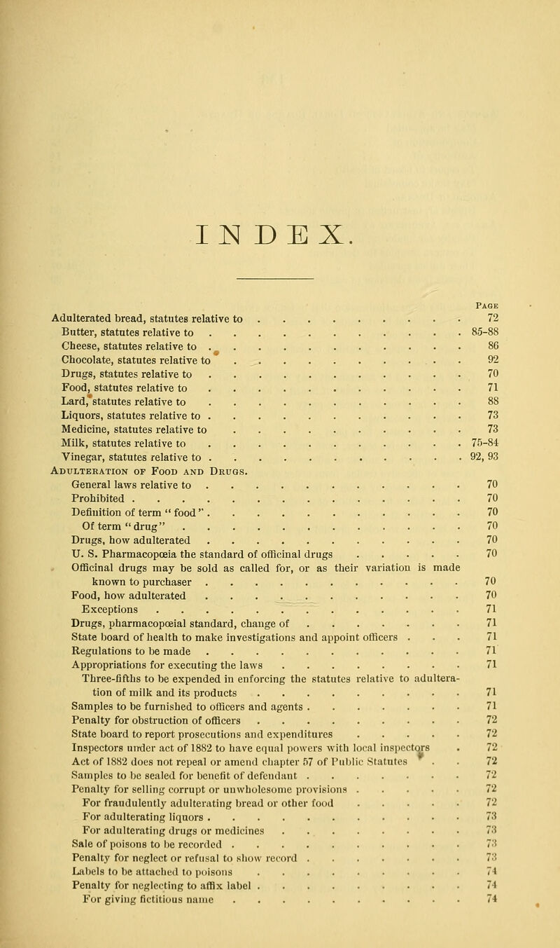 Page Adulterated bread, statutes relative to 72 Butter, statutes relative to 85-88 Cheese, statutes relative to 86 Chocolate, statutes relative to 92 Drugs, statutes relative to 70 Food, statutes relative to 71 Lard, statutes relative to 88 Liquors, statutes relative to 73 Medicine, statutes relative to 73 Milk, statutes relative to 75-84 Vinegar, statutes relative to 92, 93 Adulteration of Food and Drugs. General laws relative to 70 Prohibited 70 Definition of term  food  70 Of term drug 70 Drugs, how adulterated 70 U. S. Pharmacopoeia the standard of officinal drugs 70 Officinal drugs may be sold as called for, or as their variation is made known to purchaser 70 Food, how adulterated 70 Exceptions 71 Drugs, pharmacopceial standard, change of 71 State board of health to make investigations and appoint officers ... 71 Regulations to be made 71 Appropriations for executing the laws 71 Three-fifths to be expended in enforcing the statutes relative to adultera- tion of milk and its products 71 Samples to be furnished to officers and agents 71 Penalty for obstruction of officers 72 State board to report prosecutions and expenditures 72 Inspectors under act of 1882 to have equal powers with local inspectors . 72 Act of 1882 does not repeal or amend chapter 57 of Public Statutes . . 72 Samples to be sealed for benefit of defendant 72 Penalty for selling corrupt or unwholesome provisions 72 For fraudulently adulterating bread or other food 72 For adulterating liquors 73 For adulterating drugs or medicines 73 Sale of poisons to be recorded 73 Penalty for neglect or refusal to show record 73 Labels to be attached to poisons 74 Penalty for neglecting to affix label 71 For giving fictitious name 74