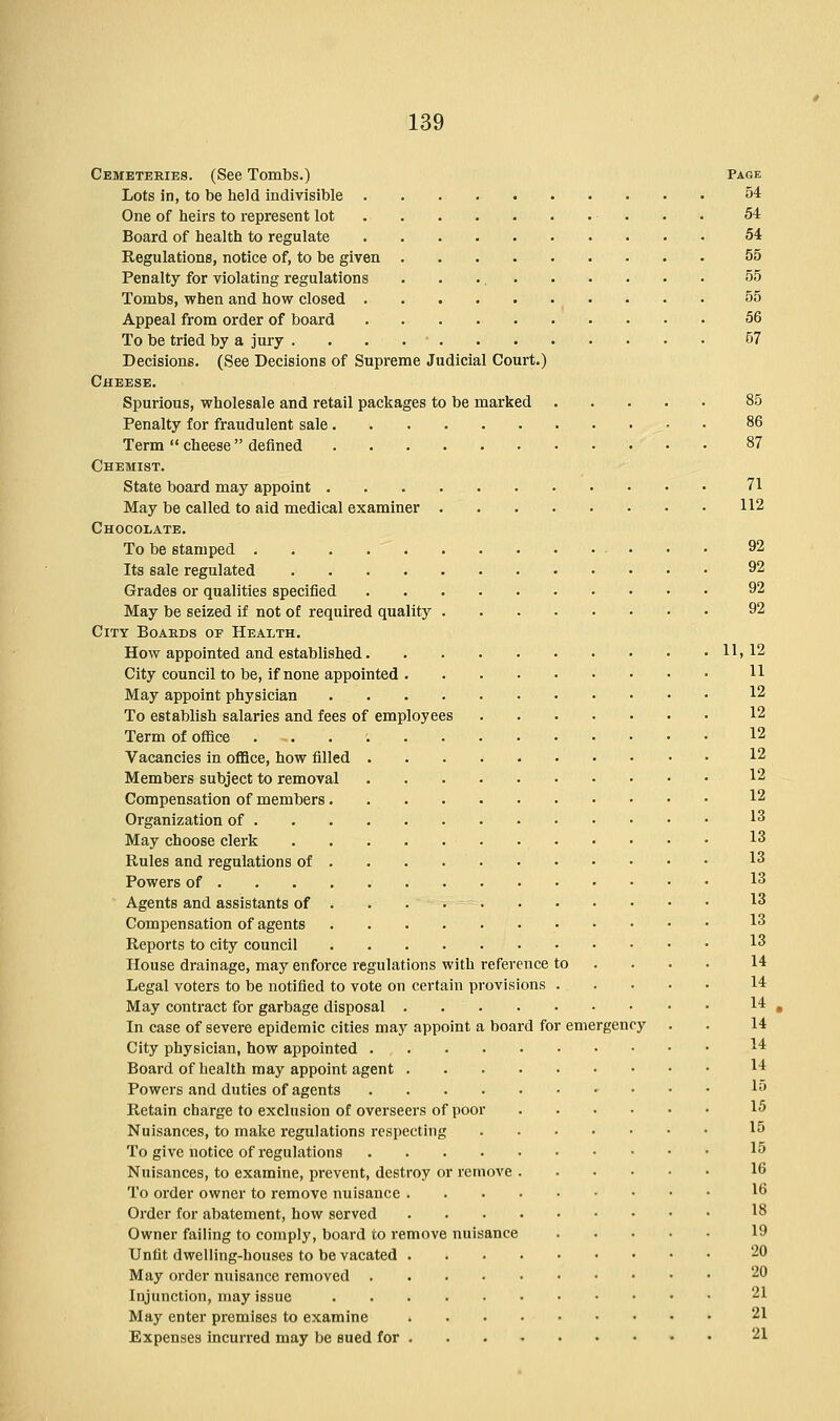 Cemeteries. (See Tombs.) Page Lots in, to be held indivisible 54 One of heirs to represent lot 54 Board of health to regulate 54 Regulations, notice of, to be given 55 Penalty for violating regulations 55 Tombs, when and how closed 55 Appeal from order of board 56 To be tried by a jury . ' 57 Decisions. (See Decisions of Supreme Judicial Court.) Cheese. Spurious, wholesale and retail packages to be marked 85 Penalty for fraudulent sale 86 Term  cheese denned 87 Chemist. State board may appoint 71 May be called to aid medical examiner 112 Chocolate. To be stamped 92 Its sale regulated 92 Grades or qualities specified 92 May be seized if not of required quality 92 City Boards of Health. How appointed and established 11,12 City council to be, if none appointed H May appoint physician 12 To establish salaries and fees of employees 12 Term of office . 12 Vacancies in office, how filled 12 Members subject to removal 12 Compensation of members 12 Organization of 13 May choose clerk 13 Rules and regulations of ... 13 Powers of 13 Agents and assistants of 13 Compensation of agents 13 Reports to city council 13 House drainage, may enforce regulations with reference to ... 14 Legal voters to be notified to vote on certain provisions 14 May contract for garbage disposal 14 In case of severe epidemic cities may appoint a board for emergency . . 14 City physician, how appointed 1* Board of health may appoint agent 14 Powers and duties of agents 15 Retain charge to exclusion of overseers of poor 15 Nuisances, to make regulations respecting 15 To give notice of regulations 15 Nuisances, to examine, prevent, destroy or remove 16 To order owner to remove nuisance 16 Order for abatement, how served 18 Owner failing to comply, board to remove nuisance 19 Unfit dwelling-houses to be vacated 20 May order nuisance removed 20 Injunction, may issue 21 May enter premises to examine 21 Expenses incurred may be sued for 21