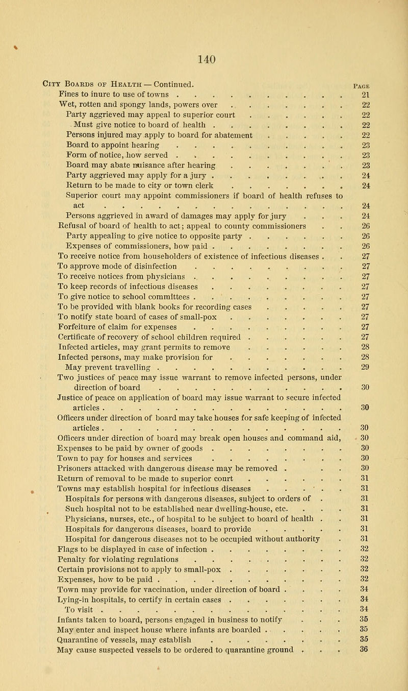 City Boards of Health — Continued. Page Fines to inure to use of towns 21 Wet, rotten and spongy lands, powers over 22 Party aggrieved may appeal to superior court 22 Must give notice to board of health 22 Persons injured may apply to board for abatement 22 Board to appoint hearing 23 Form of notice, how served . 23 Board may abate nuisance after hearing ' 23 Party aggrieved may apply for a jury 24 Return to be made to city or town clerk 24 Superior court may appoint commissioners if board of health refuses to act 24 Persons aggrieved in award of damages may apply for jury ... 24 Refusal of board of health to act; appeal to county commissioners . . 26 Party appealing to give notice to opposite party 26 Expenses of commissioners, bow paid 26 To receive notice from householders of existence of infectious diseases . . 27 To approve mode of disinfection 27 To receive notices from physicians 27 To keep records of infectious diseases 27 To give notice to school committees . . ' 27 To be provided with blank books for recording cases 27 To notify state board of cases of small-pox 27 Forfeiture of claim for expenses ......... 27 Certificate of recovery of school children required 27 Infected articles, may grant permits to remove 28 Infected persons, may make provision for 28 May prevent travelling 29 Two justices of peace may issue warrant to remove infected persons, under direction of board 30 Justice of peace on application of board may issue warrant to secure infected articles 30 Officers under direction of board may take houses for safe keeping of infected articles 30 Officers under direction of board may break open houses and command aid, 30 Expenses to be paid by owner of goods 30 Town to pay for houses and services 30 Prisoners attacked with dangerous disease may be removed . 30 Return of removal to be made to superior court 31 Towns may establish hospital for infectious diseases . . . ' . . 31 Hospitals for persons with dangerous diseases, subject to orders of . 31 Such hospital not to be established near dwelling-house, etc. ... 31 Physicians, nurses, etc., of hospital to be subject to board of health . . 31 Hospitals for dangerous diseases, board to provide 31 Hospital for dangerous diseases not to be occupied without authority . 31 Flags to be displayed in case of infection 32 Penalty for violating regulations 32 Certain provisions not to apply to small-pox 32 Expenses, how to be paid 32 Town may provide for vaccination, under direction of board . . . . 34 Lying-in hospitals, to certify in certain cases 34 To visit 34 Infants taken to board, persons engaged in business to notify ... 35 May enter and inspect house where infants are boarded 35 Quarantine of vessels, may establish 35 May cause suspected vessels to be ordered to quarantine ground ... 36