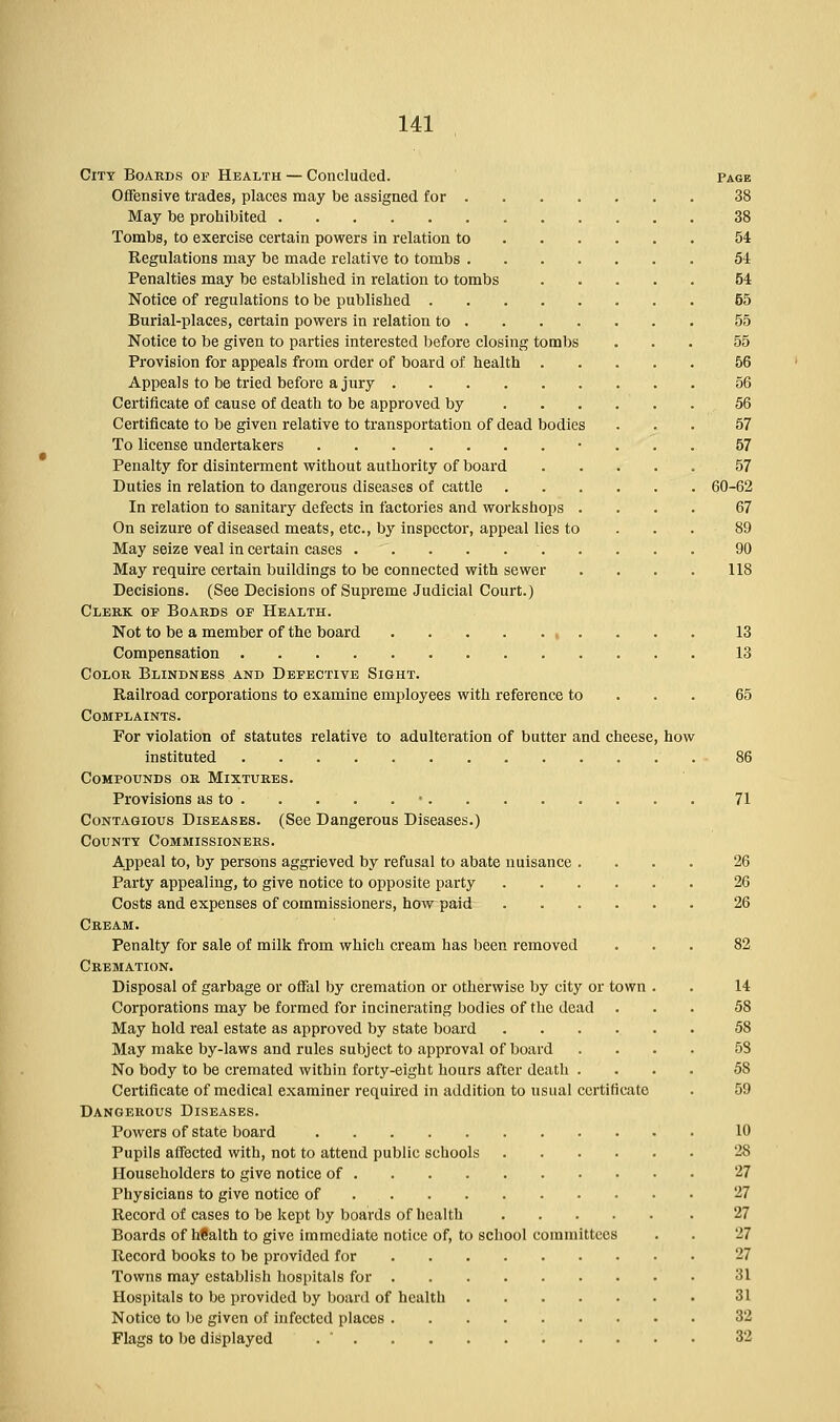 City Boards op Health — Concluded. Offensive trades, places may be assigned for . May be prohibited Tombs, to exercise certain powers in relation to Regulations may be made relative to tombs . Penalties may be established in relation to tombs Notice of regulations to be published .... Burial-places, certain powers in relation to . Notice to be given to parties interested before closing tombs Provision for appeals from order of board of health . Appeals to be tried before a jury Certificate of cause of death to be approved by Certificate to be given relative to transportation of dead bodies To license undertakers Penalty for disinterment without authority of board Duties in relation to dangerous diseases of cattle In relation to sanitary defects in factories and workshops On seizure of diseased meats, etc., by inspector, appeal lies to May seize veal in certain cases May require certain buildings to be connected with sewer Decisions. (See Decisions of Supreme Judicial Court.) Clerk oe Boards op Health. Not to be a member of the board Compensation Color Blindness and Defective Sight. Railroad corporations to examine employees with reference to Complaints. For violation of statutes relative to adulteration of butter and cheese, how instituted Compounds or Mixtures. Provisions as to Contagious Diseases. (See Dangerous Diseases.) County Commissioners. Appeal to, by persons aggrieved by refusal to abate nuisance .... Party appealing, to give notice to opposite party . Costs and expenses of commissioners, how paid Cream. Penalty for sale of milk from which cream has been removed Cremation. Disposal of garbage or offal by cremation or otherwise by city or town . Corporations may be formed for incinerating bodies of the dead May hold real estate as approved by state board May make by-laws and rules subject to approval of board .... No body to be cremated within forty-eight hours after death .... Certificate of medical examiner required in addition to usual certificate Dangerous Diseases. Powers of state board Pupils affected with, not to attend public schools Householders to give notice of Physicians to give notice of Record of cases to be kept by boards of health Boards of hfialth to give immediate notice of, to school committees Record books to be provided for Towns may establish hospitals for Hospitals to be provided by board of health Notice to be given of infected places Flags to be displayed Page 38 38 54 54 54 55 55 55 56 56 56 57 57 57 60-62 67 89 90 118 13 13 65 86 71 26 26 26 82 14 5S 58 58 58 59 10 28 27 27 27 27 27 31 31 32 32