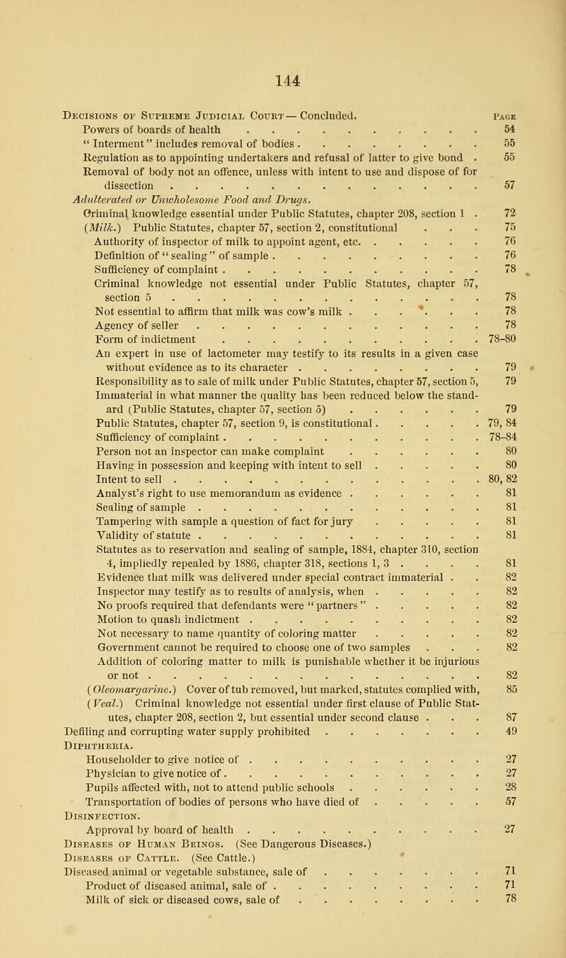 Decisions of Supreme Judicial Court — Concluded. page Powers of boards of health 54  Interment includes removal of bodies 55 Regulation as to appointing undertakers and refusal of latter to give bond . 55 Removal of body not an offence, unless with intent to use and dispose of for dissection 57 Adulterated or Unwholesome Food and Drugs. Criminal knowledge essential under Public Statutes, chapter 208, section 1 . 72 (Milk.) Public Statutes, chapter 57, section 2, constitutional ... 75 Authority of inspector of milk to appoint agent, etc 76 Definition of  sealing  of sample 76 Sufficiency of complaint 78 Criminal knowledge not essential under Public Statutes, chapter 57, section 5 78 Not essential to affirm that milk was cow's milk ...*... 78 Agency of seller 78 Form of indictment 78-80 An expert in use of lactometer may testify to its results in a given case without evidence as to its character 79 Responsibility as to sale of milk under Public Statutes, chapter 57, section 5, 79 Immaterial in what manner the quality has been reduced below the stand- ard (Public Statutes, chapter 57, section 5) 79 Public Statutes, chapter 57, section 9, is constitutional 79, 84 Sufficiency of complaint 78-84 Person not an inspector can make complaint 80 Having in possession and keeping with intent to sell 80 Intent to sell 80, 82 Analyst's right to use memorandum as evidence 81 Sealing of sample 81 Tampering with sample a question of fact for jury 81 Validity of statute 81 Statutes as to reservation and sealing of sample, 1884, chapter 310, section 4, impliedly repealed by 1886, chapter 318, sections 1,3. . . . 81 Evidence that milk was delivered under special contract immaterial . . 82 Inspector may testify as to results of analysis, when 82 No proofs required that defendants were  partners  . . . . . 82 Motion to quash indictment 82 Not necessary to name quantity of coloring matter 82 Government cannot be required to choose one of two samples ... 82 Addition of coloring matter to milk is punishable whether it be injurious or not 82 (Oleomargarine.') Cover of tub removed, but marked, statutes complied with, 85 (Veal.) Criminal knowledge not essential under first clause of Public Stat- utes, chapter 208, section 2, but essential under second clause ... 87 Defiling and corrupting water supply prohibited 49 Diphtheria. Householder to give notice of 27 Physician to give notice of 27 Pupils affected with, not to attend public schools 28 Transportation of bodies of persons who have died of 57 Disinfection. Approval by board of health 27 Diseases of Human Beings. (See Dangerous Diseases.) Diseases of Cattle. (See Cattle.) Diseased animal or vegetable substance, sale of 71 Product of diseased animal, sale of 71 Milk of sick or diseased cows, sale of 78