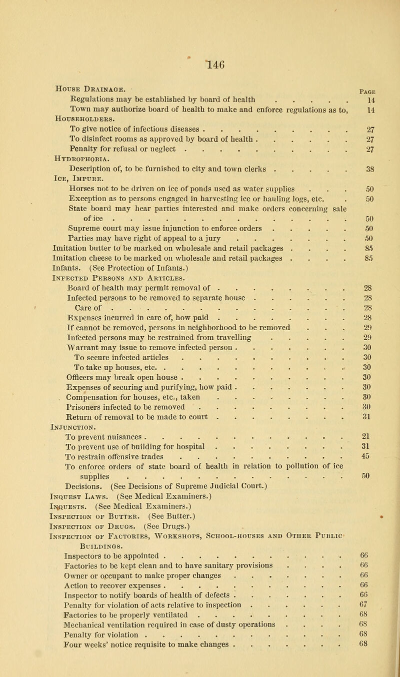 House Drainage. Page Regulations may be established by board of health 14 Town may authorize board of health to make and enforce regulations as to, 14 Householders. To give notice of infectious diseases 27 To disinfect rooms as approved by board of health 27 Penalty for refusal or neglect 27 Hydrophobia. Description of, to be furnished to city and town clerks 38 Ice, Impure. Horses not to be driven on ice of ponds used as water supplies ... 50 Exception as to persons engaged in harvesting ice or hauling logs, etc. . 50 State board may hear parties interested and make orders concerning sale of ice 50 Supreme court may issue injunction to enforce orders 50 Parties may have right of appeal to a jury 50 Imitation butter to be marked on wholesale and retail packages .... 85 Imitation cheese to be marked on wholesale and retail packages .... 85 Infants. (See Protection of Infants.) Infected Persons and Articles. Board of health may permit removal of . . 28 Infected persons to be removed to separate house 28 Care of 28 Expenses incurred in care of, how paid 28 If cannot be removed, persons in neighborhood to be removed ... 29 Infected persons may be restrained from travelling 29 Warrant may issue to remove infected person 30 To secure infected articles 30 To take up houses, etc 30 Officers may break open house 30 Expenses of securing and purifying, how paid 30 . Compensation for houses, etc., taken ...<.... 30 Prisoners infected to be removed 30 Return of removal to be made to court 31 Injunction. To prevent nuisances 21 To prevent use of building for hospital 31 To restrain offensive trades 45 To enforce orders of state board of health in relation to pollution of ice supplies 50 Decisions. (See Decisions of Supreme Judicial Court.) Inquest Laws. (See Medical Examiners.) Inquests. (See Medical Examiners.) Inspection of Butter. (See Butter.) Inspection of Drugs. (See Drugs.) Inspection of Factories, Workshops, School-houses and Other Public Buildings. Inspectors to be appointed 66 Factories to be kept clean and to have sanitary provisions .... 66 Owner or occupant to make proper changes 66 Action to recover expenses 66 Inspector to notify boards of health of defects ....... 66 Penalty for violation of acts relative to inspection 67 Factories to be properly ventilated 68 Mechanical ventilation required in case of dusty operations .... 6S Penalty for violation 68 Four weeks' notice requisite to make changes 68