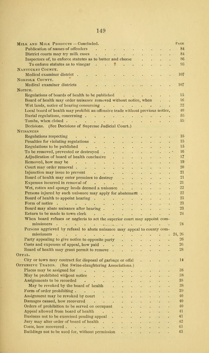 Milk and Milk Products—Concluded. Page Publication of names of offenders 84 District courts may try milk cases 84 Inspectors of, to enforce statutes as to butter and cheese .... 86 To enforce statutes as to vinegar . . 9 93 Nantucket County. Medical examiner district 107 Norfolk County. Medical examiner districts 107 Notice. Regulations of boards of health to be published 15 Board of health may order nuisance removed without notice, when . . 16 Wet lands, notice of hearing concerning 22 Local board of health may prohibit an offensive trade without previous notice, 40 Burial regulations, concerning 55 Tombs, when clo'sed 55 Decisions. (See Decisions of Supreme Judicial Court.) Nuisances Regulations respecting 15 Penalties for violating regulations 15 Regulations to be published 15 To be removed, prevented or destroyed * 16 Adjudication of board of health conclusive 17 Removed, how may be 19 Court may order removal 20 Injunction may issue to prevent 21 Board of health may enter premises to destroy 21 Expenses incurred in removal of 21 Wet, rotten and spongy lands deemed a nuisance 22 Persons injured by such nuisance may apply for abatement .... 22 Board of health to appoint hearing 23 Form of notice 23 Board may abate nuisance after hearing 23 Return to be made to town clerk 24 When board refuses or neglects to act the superior court may appoint com- missioners 24 Persons aggrieved by refusal to abate nuisance may appeal to county com- missioners 24, 26 Party appealing to give notice to opposite party 26 Costs and expenses of appeal, how paid 26 Board of health may grant permit to remove 28 Offal. City or town may contract for disposal of garbage or offal .... 14 Offensive Trades. (See Swine-slaughtering Associations.) Places may be assigned for 38 May be prohibited without notice 38 Assignments to be recorded 38 May be revoked by the board of health 38 Form of order prohibiting 3!) Assignment may be revoked by court 40 Damages caused, how recovered . 40 Orders of prohibition to be served on occupant 40 Appeal allowed from board of health 41 Business not to be exercised pending appeal 41 Jury may alter order of board of health 12 Costs, how recovered 43 Buildings not to be used for, without permission 43