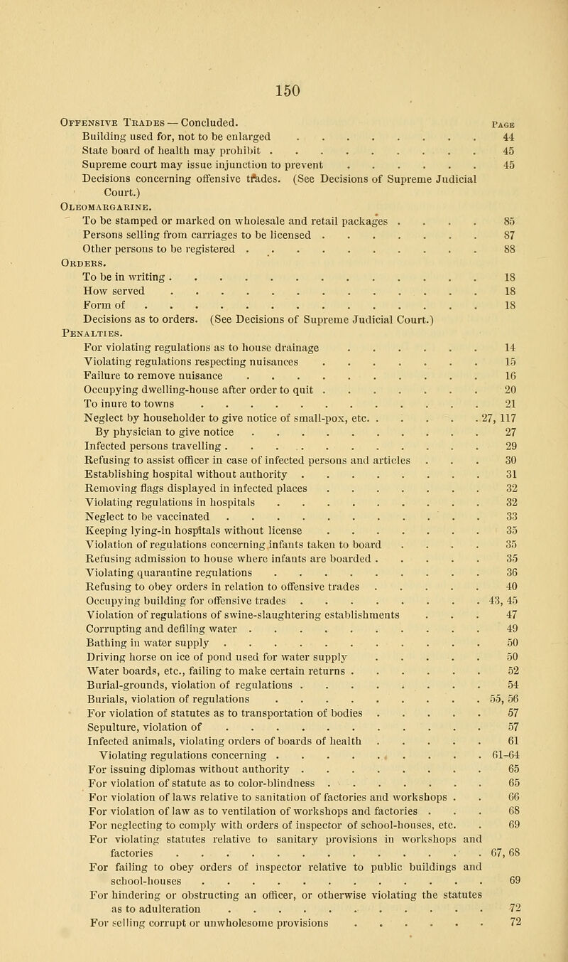 Offensive Trades — Concluded. Page Building used for, not to be enlarged 44 State board of health may prohibit 45 Supreme court may issue injunction to prevent 45 Decisions concerning offensive tfedes. (See Decisions of Supreme Judicial Court.) Oleomargarine. To be stamped or marked on wholesale and retail packages .... 85 Persons selling from carriages to be licensed 87 Other persons to be registered 88 Orders. To be in writing 18 How served 18 Form of 18 Decisions as to orders. (See Decisions of Supreme Judicial Court.) Penalties. For violating regulations as to house drainage 14 Violating regulations respecting nuisances 15 Failure to remove nuisance 16 Occupying dwelling-house after order to quit 20 To inure to towns 21 Neglect by householder to give notice of small-pox, etc. . . . . .27, 117 By physician to give notice 27 Infected persons travelling 29 Refusing to assist officer in case of infected persons and articles ... 30 Establishing hospital without authority 31 Removing flags displayed in infected places 32 Violating regulations in hospitals 32 Neglect to be vaccinated . 33 Keeping lying-in hospitals without license 35 Violation of regulations concerning infants taken to board .... 35 Refusing admission to house where infants are boarded 35 Violating quarantine regulations 36 Refusing to obey orders in relation to offensive trades 40 Occupying building for offensive trades 43, 45 Violation of regulations of swine-slaughtering establishments ... 47 Corrupting and defiling water 49 Bathing in water supply 50 Driving horse on ice of pond used for water supply 50 Water boards, etc., failing to make certain returns 52 Burial-grounds, violation of regulations ....*... 54 Burials, violation of regulations 55, 56 For violation of statutes as to transportation of bodies 57 Sepulture, violation of 57 Infected animals, violating orders of boards of health 61 Violating regulations concerning , . . . . 61-64 For issuing diplomas without authority 65 For violation of statute as to color-blindness 65 For violation of laws relative to sanitation of factories and workshops . . 66 For violation of law as to ventilation of workshops and factories ... 68 For neglecting to comply with orders of inspector of school-houses, etc. . 69 For violating statutes relative to sanitary provisions in workshops and factories . . 67,68 For failing to obey orders of inspector relative to public buildings and school-houses 69 For hindering or obstructing an officer, or otherwise violating the statutes as to adulteration 72 For selling corrupt or unwholesome provisions 72