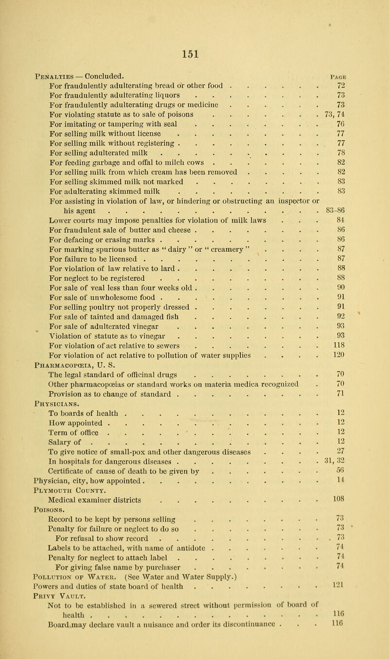 Penalties — Concluded. Page For fraudulently adulterating bread or other food 72 For fraudulently adulterating liquors 73 For fraudulently adulterating drugs or medicine 73 For violating statute as to sale of poisons 73, 74 For imitating or tampering with seal 76 For selling milk without license 77 For selling milk without registering 77 For selling adulterated milk 78 For feeding garbage and offal to milch cows ....... 82 For selling milk from which cream has been removed 82 For selling skimmed milk not marked 83 For adulterating skimmed milk 83 For assisting in violation of law, or hindering or obstructing an inspector or his agent 83-86 Lower courts may impose penalties for violation of milk laws . . . 84 For fraudulent sale of butter and cheese 86 For defacing or erasing marks 86 For marking spurious butter as  dairy  or  creamery  .... 87 For failure to be licensed 87 For violation of law relative to lard . 88 For neglect to be registered 88 For sale of veal less than four weeks old 90 For sale of unwholesome food 91 For selling poultry not properly dressed 91 For sale of tainted and damaged fish 92 For sale of adulterated vinegar 93 Violation of statute as to vinegar 93 For violation of act relative to sewers 118 For violation of act relative to pollution of water supplies .... 120 PHARMACOPOEIA, U. S. The legal standard of officinal drugs 70 Other pharmacopoeias or standard works on materia medica recognized . 70 Provision as to change of standard . . • 71 Physicians. To boards of health . 12 How appointed • 12 Term of office 12 Salary of 12 To give notice of small-pox and other dangerous diseases .... 27 In hospitals for dangerous diseases 31, 32 Certificate of cause of death to be given by 56 Physician, city, how appointed • 14 Plymouth County. Medical examiner districts 108 Poisons. Record to be kept by persons selling 73 Penalty for failure or neglect to do so 73 For refusal to show record 73 Labels to be attached, with name of antidote 71 Penalty for neglect to attach label 74 For giving false name by purchaser 71 Pollution of Water. (See Water and Water Supply.) Powers and duties of state board of health l'-l Privy Vault. Not to be established in a sewered street without permission of board of health 116 Board may declare vault a nuisance and order its discontinuance . . • 116