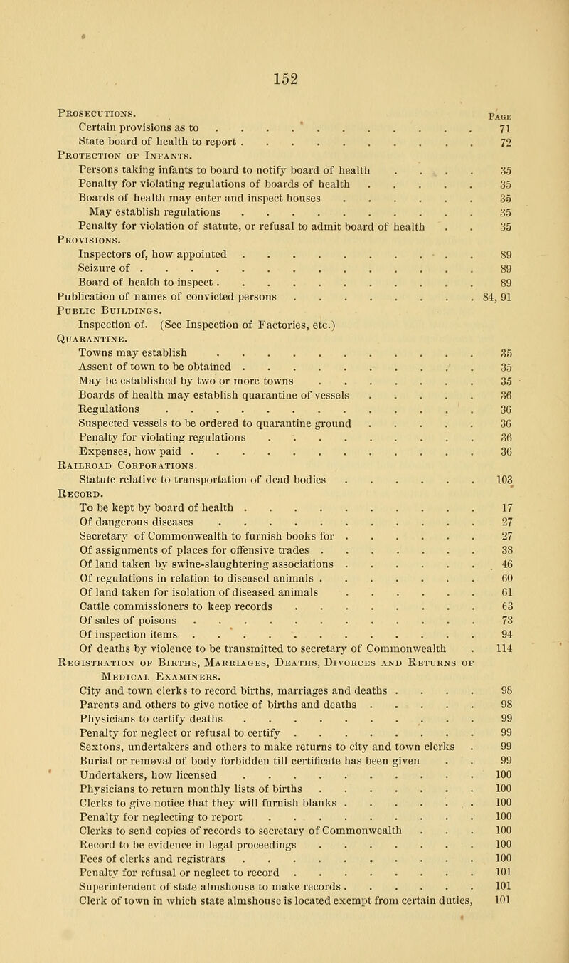 Prosecutions. p^ge Certain provisions as to . . . 71 State board of health to report 72 Protection or Infants. Persons taking infants to board to notify board of health .... 35 Penalty for violating regulations of boards of health 35 Boards of health may enter and inspect houses 35 May establish regulations 35 Penalty for violation of statute, or refusal to admit board of health . . 35 Provisions. Inspectors of, how appointed ■ . 89 Seizure of 89 Board of health to inspect 89 Publication of names of convicted persons 84, 91 Public Buildings. Inspection of. (See Inspection of Factories, etc.) Quarantine. Towns may establish 35 Assent of town to be obtained 35 May be established by two or more towns 35 Boards of health may establish quarantine of vessels 36 Regulations 36 Suspected vessels to be ordered to quarantine ground 36 Penalty for violating regulations 36 Expenses, how paid 36 Railroad Corporations. Statute relative to transportation of dead bodies 103 Record. To be kept by board of health 17 Of dangerous diseases 27 Secretary of Commonwealth to furnish books for 27 Of assignments of places for offensive trades 38 Of land taken by swine-slaughtering associations 46 Of regulations in relation to diseased animals 60 Of land taken for isolation of diseased animals 61 Cattle commissioners to keep records 63 Of sales of poisons 73 Of inspection items 94 Of deaths by violence to be transmitted to secretary of Commonwealth . 114 Registration of Births, Marriages, Deaths, Divorces and Returns of Medical Examiners. City and town clerks to record births, marriages and deaths .... 98 Parents and others to give notice of births and deaths 98 Physicians to certify deaths 99 Penalty for neglect or refusal to certify 99 Sextons, undertakers and others to make returns to city and town clerks . 99 Burial or removal of body forbidden till certificate has been given . . 99 Undertakers, how licensed 100 Physicians to return monthly lists of births 100 Clerks to give notice that they will furnish blanks . . . . . . . 100 Penalty for neglecting to report 100 Clerks to send copies of records to secretary of Commonwealth . . . 100 Record to be evidence in legal proceedings 100 Fees of clerks and registrars 100 Penalty for refusal or neglect to record . . 101 Superintendent of state almshouse to make records 101 Clerk of town in which state almshouse is located exempt from certain duties, 101