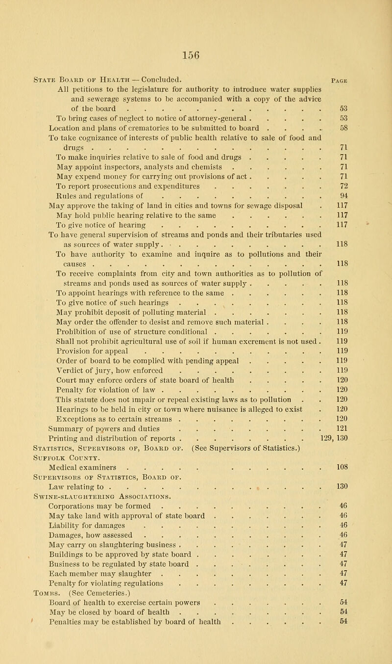 State Board of Health — Concluded. Page All petitions to the legislature for authority to introduce water supplies and sewerage systems to be accompanied with a copy of the advice of the board 53 To bring cases of neglect to notice of attorney-general 53 Location and plans of crematories to be submitted to board .... 58 To take cognizance of interests of public health relative to sale of food and drugs 71 To make inquiries relative to sale of food and drugs 71 May appoint inspectors, analysts and chemists 71 May expend money for carrying out provisions of act 71 To report prosecutions and expenditures 72 Rules and regulations of 94 May approve the taking of land in cities and towns for sewage disposal . 117 May hold public hearing relative to the same 117 To give notice of hearing 117 To have general supervision of streams and ponds and their tributaries used as sources of water supply. • 118 To have authority to examine and inquire as to pollutions and their causes 118 To receive complaints from city and town authorities as to pollution of streams and ponds used as sources of water supply 118 To appoint hearings with reference to the same 118 To give notice of such hearings 118 May prohibit deposit of polluting material 118 May order the offender to desist and remove such material . . . . 118 Prohibition of use of structure conditional 119 Shall not prohibit agricultural use of soil if human excrement is not used . 119 Provision for appeal 119 Order of board to be complied with pending appeal 119 Verdict of jury, how enforced 119 Court may enforce orders of state board of health 120 Penalty for violation of law 120 This statute does not impair or repeal existing laws as to pollution . . 120 Hearings to be held in city or town where nuisance is alleged to exist . 120 Exceptions as to certain streams 120 Summary of powers and duties . . 121 Printing and distribution of reports 129, 130 Statistics, Supervisors op, Board of. (See Supervisors of Statistics.) Suffolk County. Medical examiners 108 Supervisors of Statistics, Board of. Law relating to . . . 130 Swine-slaughtering Associations. Corporations may be formed 46 May take land with approval of state board 46 Liability for damages 46 Damages, how assessed 46 May carry on slaughtering business 47 Buildings to be approved by state board 47 Business to be regulated by state board 47 Each member may slaughter 47 Penalty for violating regulations 47 Tombs. (See Cemeteries.) Board of health to exercise certain powers 54 May be closed by board of health 54 Penalties may be established by board of health 54