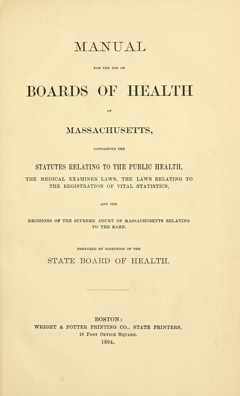 MANUAL FOE THE USE OF BOARDS OF HEALTH MASSACHUSETTS, CONTAINING THE STATUTES EELATIM TO THE PUBLIC HEALTH, THE MEDICAL EXAMINER LAWS, THE LAWS RELATING TO THE REGISTRATION OF VITAL STATISTICS, DECISIONS OF THE SUPREME COURT OF MASSACHUSETTS RELATING TO THE SAME. PBEPARED BT DIRECTION OF THE STATE BOAED OF HEALTH. BOSTON: WRIGHT & POTTER PRINTING CO., STATE PRINTERS, 18 Post Office Squake. 1894.