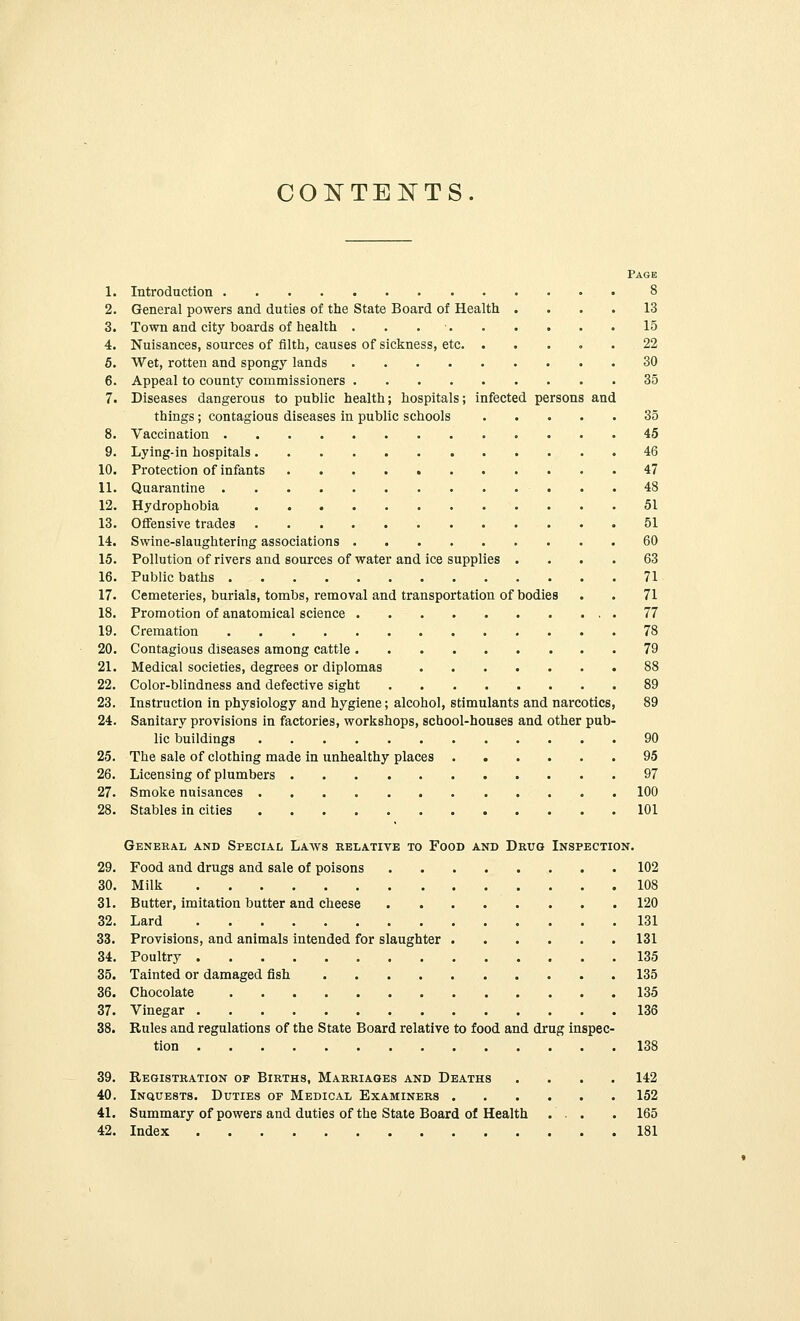 CONTENTS. Page 1. Introduction 8 2. General powers and duties of the State Board of Health .... 13 3. Town and city boards of health . 15 4. Nuisances, sources of filth, causes of sickness, etc. ..... 22 5. Wet, rotten and spongy lands 30 6. Appeal to county commissioners 35 7. Diseases dangerous to public health; hospitals; infected persons and things; contagious diseases in public schools 35 8. Vaccination 45 9. Lying-in hospitals 46 10. Protection of infants 47 11. Quarantine 48 12. Hydrophobia 51 13. Offensive trades 51 14. Swine-slaughtering associations 60 15. Pollution of rivers and sources of water and ice supplies .... 63 16. Public baths 71 17. Cemeteries, burials, tombs, removal and transportation of bodies . . 71 18. Promotion of anatomical science 77 19. Cremation 78 20. Contagious diseases among cattle 79 21. Medical societies, degrees or diplomas 88 22. Color-blindness and defective sight 89 23. Instruction in physiology and hygiene; alcohol, stimulants and narcotics, 89 24. Sanitary provisions in factories, workshops, school-houses and other pub- lic buildings 90 25. The sale of clothing made in unhealthy places 95 26. Licensing of plumbers 97 27. Smoke nuisances 100 28. Stables in cities 101 General and Special Laws relative to Food and Drug Inspection. 29. Food and drugs and sale of poisons 102 30. Milk 108 31. Butter, imitation butter and cheese 120 32. Lard 131 33. Provisions, and animals intended for slaughter 131 34. Poultry 135 35. Tainted or damaged fish 135 36. Chocolate 135 37. Vinegar 136 38. Rules and regulations of the State Board relative to food and drug inspec- tion 138 39. Registration op Births, Marriages and Deaths .... 142 40. Inquests. Duties of Medical Examiners 152 41. Summary of powers and duties of the State Board of Health ... . 165 42. Index 181