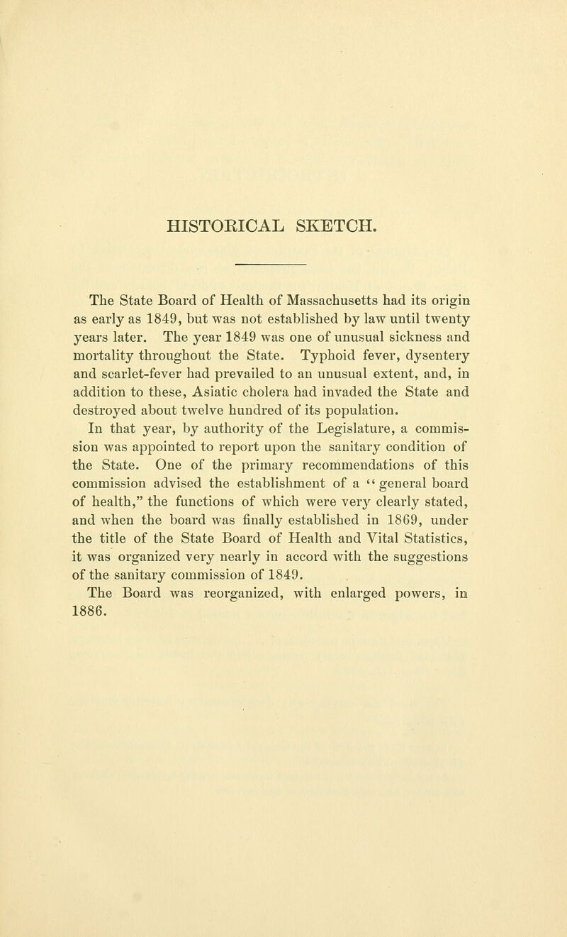 HISTORICAL SKETCH. The State Board of Health of Massachusetts had its origin as early as 1849, but was not established by law until twenty years later. The year 1849 was one of unusual sickness and mortality throughout the State. Typhoid fever, dysentery and scarlet-fever had prevailed to an unusual extent, and, in addition to these, Asiatic cholera had invaded the State and destroyed about twelve hundred of its population. In that year, by authority of the Legislature, a commis- sion was appointed to report upon the sanitary condition of the State. One of the primary recommendations of this commission advised the establishment of a general board of health, the functions of which were very clearly stated, and when the board was finally established in 1869, under the title of the State Board of Health and Vital Statistics, it was organized very nearly in accord with the suggestions of the sanitary commission of 1849. The Board was reorganized, with enlarged powers, in 1886.