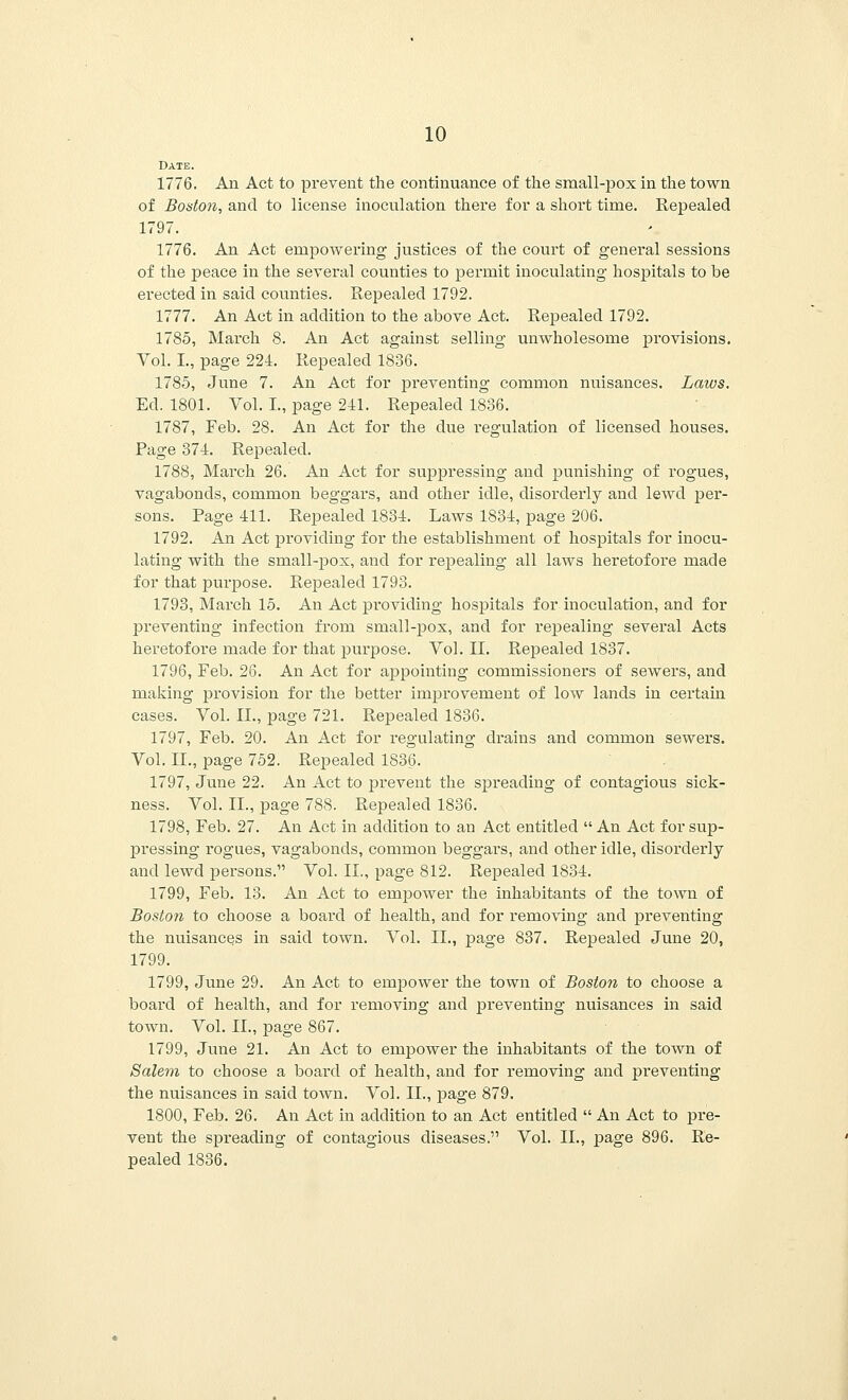Date. 1776. An Act to prevent the continuance of the small-pox in the town of Boston, and to license inoculation there for a short time. Repealed 1797. 1776. An Act empowering justices of the court of general sessions of the peace in the several counties to permit inoculating hospitals to be erected in said counties. Repealed 1792. 1777. An Act in addition to the above Act. Repealed 1792. 1785, March 8. An Act against selling unwholesome provisions. Vol. I., page 224. Repealed 1836. 1785, June 7. An Act for preventing common nuisances. Laws. Ed. 1801. Vol. I., page 241. Repealed 1836. 1787, Feb. 28. An Act for the due regulation of licensed houses. Page 374. Repealed. 1788, March 26. An Act for suppressing and punishing of rogues, vagabonds, common beggars, and other idle, disorderly and lewd per- sons. Page 411. Repealed 1834. Laws 1834, page 206. 1792. An Act providing for the establishment of hospitals for inocu- lating with the small-pox, and for repealing all laws heretofore made for that purpose. Repealed 1793. 1793, March 15. An Act providing hospitals for inoculation, and for 23reventing infection from small-pox, and for repealing several Acts heretofore made for that purpose. Vol. II. Repealed 1837. 1796, Feb. 26. An Act for appointing commissioners of sewers, and making provision for the better improvement of low lands in certain cases. Vol. II., page 721. Repealed 1836. 1797, Feb. 20. An Act for regulating drains and common sewers. Vol. II., page 752. Repealed 1836. 1797, June 22. An Act to prevent the spreading of contagious sick- ness. Vol. II., page 788. Repealed 1836. 1798, Feb. 27. An Act in addition to an Act entitled  An Act for sup- pressing rogues, vagabonds, common beggars, and other idle, disorderly and lewd persons. Vol. II., page 812. Repealed 1834. 1799, Feb. 13. An Act to empower the inhabitants of the town of Boston to choose a board of health, and for removing and preventing the nuisances in said town. Vol. II., page 837. Repealed June 20, 1799. 1799, June 29. An Act to empower the town of Boston to choose a board of health, and for removing and preventing nuisances in said town. Vol. II., page 867. 1799, June 21. An Act to empower the inhabitants of the town of Salem to choose a board of health, and for removing and preventing the nuisances in said town. Vol. II., page 879. 1800, Feb. 26. An Act in addition to an Act entitled  An Act to pre- vent the spreading of contagious diseases. Vol. II., page 896. Re- pealed 1836.