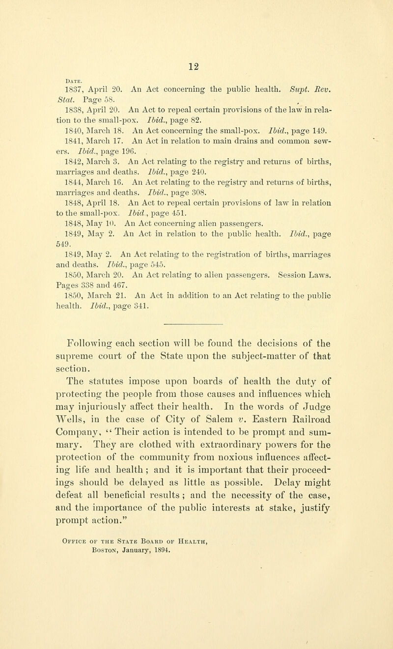 Date. 1837, April 20. An Act concerning the public health. Supt. Rev. Stat. Page 58. 1888, April 20. An Act to repeal certain provisions of the law in rela- tion to the small-pox. Ibid., page 82. 1840, March 18. An Act concerning the small-pox. Ibid., page 149. 1841, March 17. An Act in relation to main drains and common sew- ers. Ibid., page 196. 1842, March 3. An Act relating to the registry and returns of brrths, marriages and deaths. Ibid., page 240. 1844, March 16. An Act relating to the registry and returns of births, marriages and deaths. Ibid., page 308. 1848, April 18. An Act to repeal certain provisions of law in relation to the small-pox. Ibid., page 451. 1848, May 10. An Act concerning alien passengers. 1849, May 2. An Act in relation to the public health. Ibid., page 549. 1849, May 2. An Act relating to the registration of births, marriages and deaths. Ibid., page 545. 1850, March 20. An Act relating to alien passengers. Session Laws. Pages 338 and 467. 1850, March 21. An Act in addition to an Act relating to the public health. Ibid., page 841. Following each section will be found the decisions of the supreme court of the State upon the subject-matter of that section. The statutes impose upon boards of health the duty of protecting the people from those causes and influences which may injuriously atfect their health. In the words of Judge Wells, in the case of City of Salem v. Eastern Railroad Company,  Their action is intended to be prompt and sum- mary. They are clothed with extraordinary powers for the protection of the community from noxious influences affect- ing life and health; and it is important that their proceed- ings should be delayed as little as possible. Delay might defeat all beneficial results ; and the necessity of the case, and the importance of the public interests at stake, justify prompt action. Office of the State Board of Health, Boston, January, 1894.